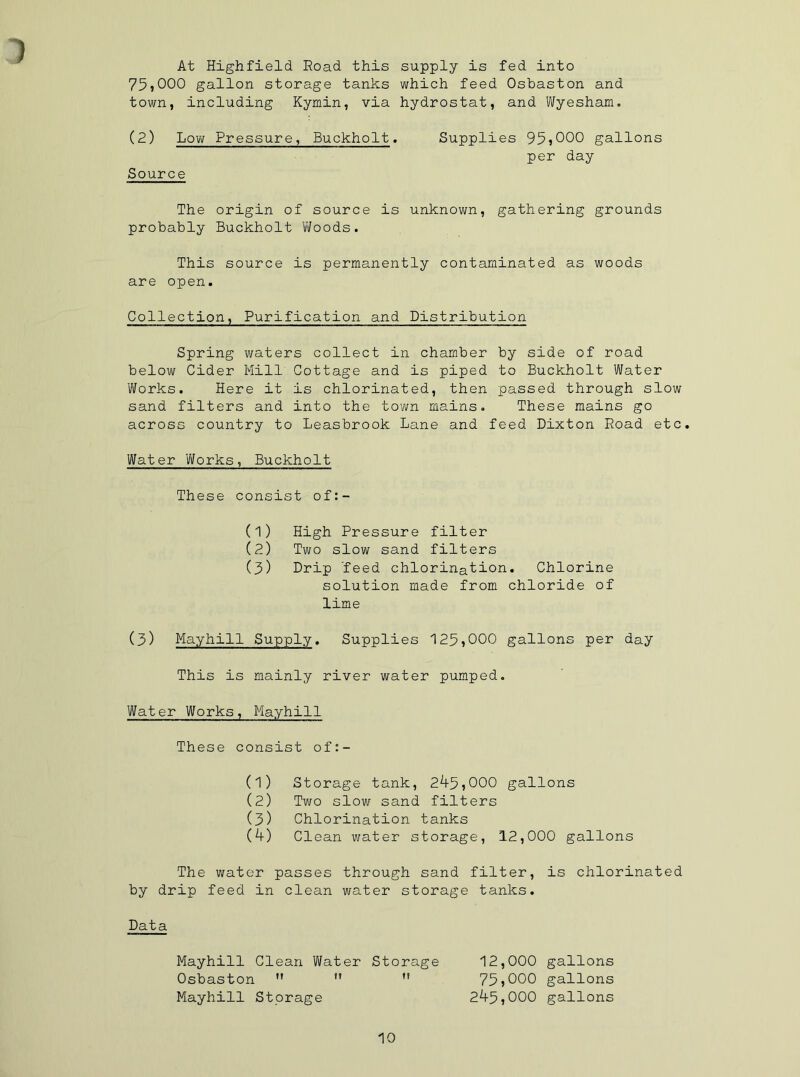 1 At Highfield Road this 75,000 gallon storage tanks town, including Kymin, via (2) Low Pressure, Buckholt Source The origin of source i probably Buckholt Woods. supply is fed into which feed Osbaston and hydrostat, and Wyesham. Supplies 95,000 gallons per day unknown, gathering grounds This source is permanently contaminated as woods are open. Collection, Purification and Distribution Spring waters collect in chamber by side of road below Cider Mill Cottage and is piped to Buckholt Water Works. Here it is chlorinated, then passed through slow sand filters and into the town mains. These mains go across country to Leasbrook Lane and feed Dixton Road etc. Water Works, Buckholt These consist of:- (1) High Pressure filter (2) Two slow sand filters (3) Drip 'feed chlorination. Chlorine solution made from chloride of lime (3) Mayhill Supply. Supplies 125,000 gallons per day This is mainly river water pumped. Water Works, Mayhill These consist of:- (1) Storage tank, 29-5,000 gallons (2) Two slow sand filters (3) Chlorination tanks (9-) Clean water storage, 12,000 gallons The water passes through sand filter, is chlorinated by drip feed in clean water storage tanks. Data Mayhill Clean Water Storage Osbaston M  n Mayhill Storage 12.000 gallons 75.000 gallons 29-5,000 gallons