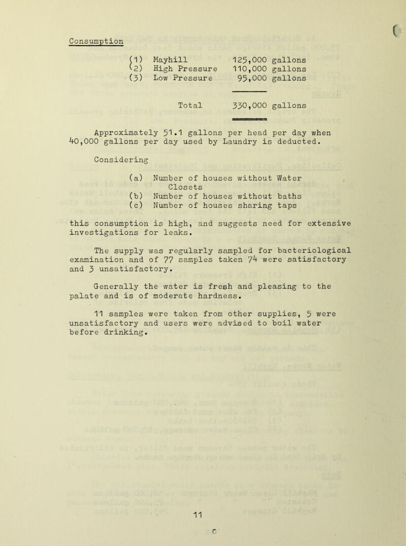 Consumption Mayhill 125,000 gallons (2) High Pressure 110,000 gallons (3) Low Pressure 95,000 gallons Total 330,000 gallons Approximately 51 »1 gallons per head per day when 40,000 gallons per day used by Laundry is deducted. Considering (a) Number of houses without Water Closets (b) Number of houses without baths (c) Number of houses sharing taps this consumption is high, and suggests need for extensive investigations for leaks. The supply was regularly sampled for bacteriological examination and of 77 samples taken 7k were satisfactory and 3 unsatisfactory. Generally the water is fresh and pleasing to the palate and is of moderate hardness, 11 samples were taken from other supplies, 5 were unsatisfactory and users were advised to boil water before drinking. 11