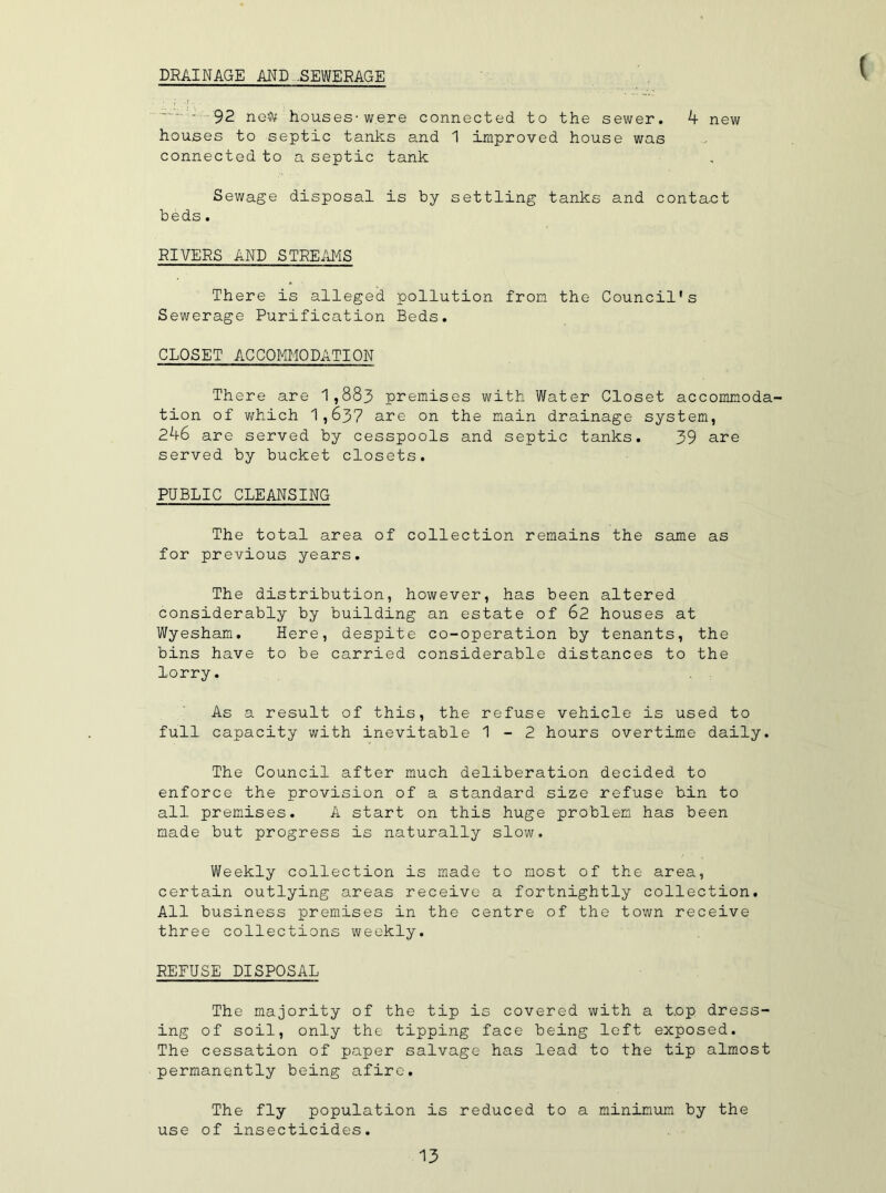 DRAINAGE AND -SEWERAGE ( ' 92 neft houses' were connected to the sewer. 4 new houses to septic tanks and 1 improved house was connected to a septic tank Sewage disposal is by settling tanks and contact beds. RIVERS AND STREAMS There is alleged pollution from the Council's Sewerage Purification Beds. CLOSET ACCOMMODATION There are 1,883 premises with Water Closet accommoda- tion of which 1,637 are on the main drainage system, 246 are served by cesspools and septic tanks. 39 are served by bucket closets. PUBLIC CLEANSING The total area of collection remains the same as for previous years. The distribution, however, has been altered considerably by building an estate of 62 houses at Wyesham. Here, despite co-operation by tenants, the bins have to be carried considerable distances to the lorry. As a result of this, the refuse vehicle is used to full capacity with inevitable 1-2 hours overtime daily. The Council after much deliberation decided to enforce the provision of a standard size refuse bin to all premises. A start on this huge problem, has been made but progress is naturally slow. Weekly collection is made to most of the area, certain outlying areas receive a fortnightly collection. All business premises in the centre of the town receive three collections weekly. REFUSE DISPOSAL The majority of the tip is covered with a Lop dress- ing of soil, only the tipping face being left exposed. The cessation of paper salvage has lead to the tip almost permanently being afire. The fly population is reduced to a minimum by the use of insecticides.