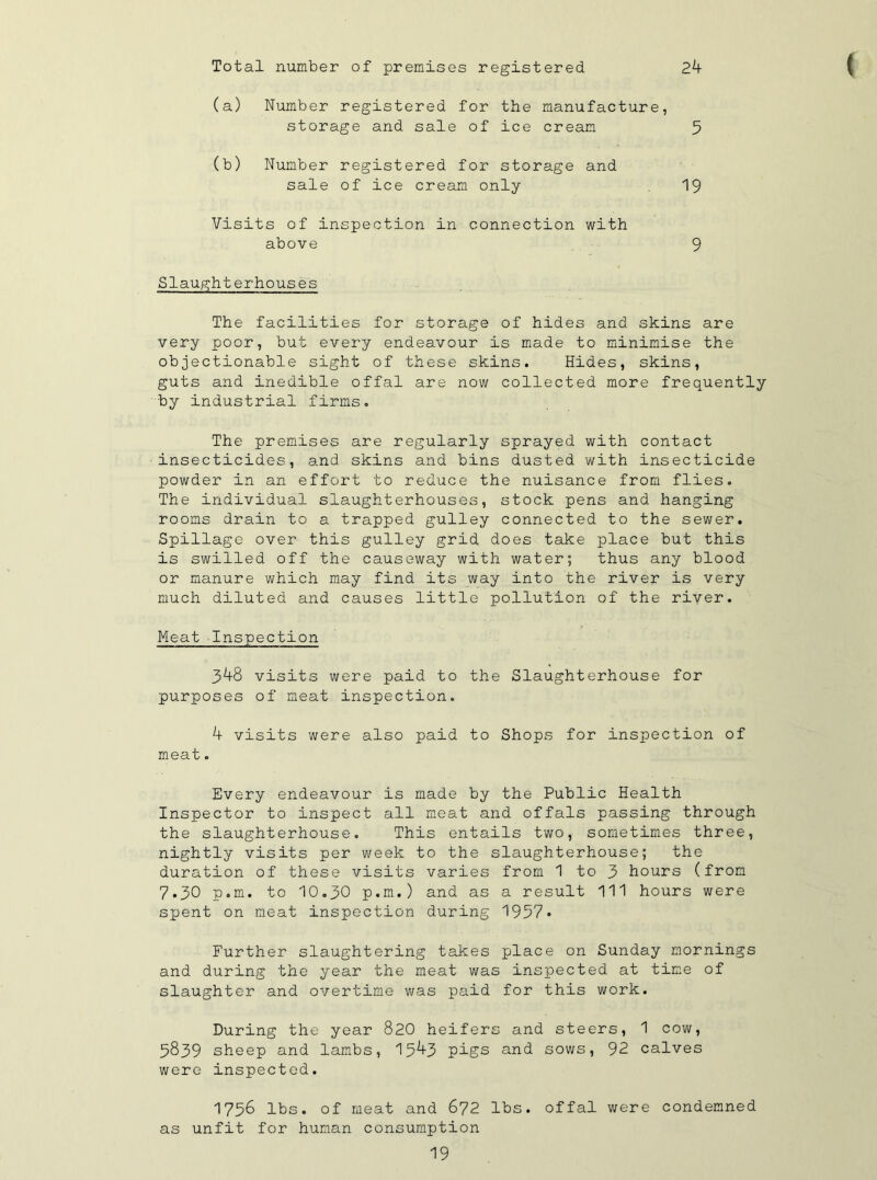 Total number of premises registered 2k ( (a) Number registered for the manufacture, storage and sale of ice cream 5 (b) Number registered for storage and sale of ice cream only 19 Visits of inspection in connection with above 9 Slaughterhouses The facilities for storage of hides and skins are very poor, but every endeavour is made to minimise the objectionable sight of these skins. Hides, skins, guts and inedible offal are now collected more frequently by industrial firms. The premises are regularly sprayed with contact insecticides, and skins and bins dusted with insecticide powder in an effort to reduce the nuisance from flies. The individual slaughterhouses, stock pens and hanging rooms drain to a trapped gulley connected to the sewer. Spillage over this gulley grid does take place but this is swilled off the causeway with water; thus any blood or manure which may find its way into the river is very much diluted and causes little pollution of the river. Meat Inspection 3^8 visits were paid to the Slaughterhouse for purposes of meat inspection. k visits were also paid to Shops for inspection of meat. Every endeavour is made by the Public Health Inspector to inspect all meat and offals passing through the slaughterhouse. This entails two, sometimes three, nightly visits per week to the slaughterhouse; the duration of these visits varies from 1 to 3 hours (from 7.30 p.m. to 10.30 p.m.) and as a result 111 hours were spent on meat inspection during 1957* Further slaughtering takes place on Sunday mornings and during the year the meat was inspected at time of slaughter and overtime was paid for this work. During the year 820 heifers and steers, 1 cow, 5839 sheep and lambs, 15^3 pigs and sows, 92 calves were inspected. 1756 lbs. of meat and 672 lbs. offal were condemned as unfit for human consumption