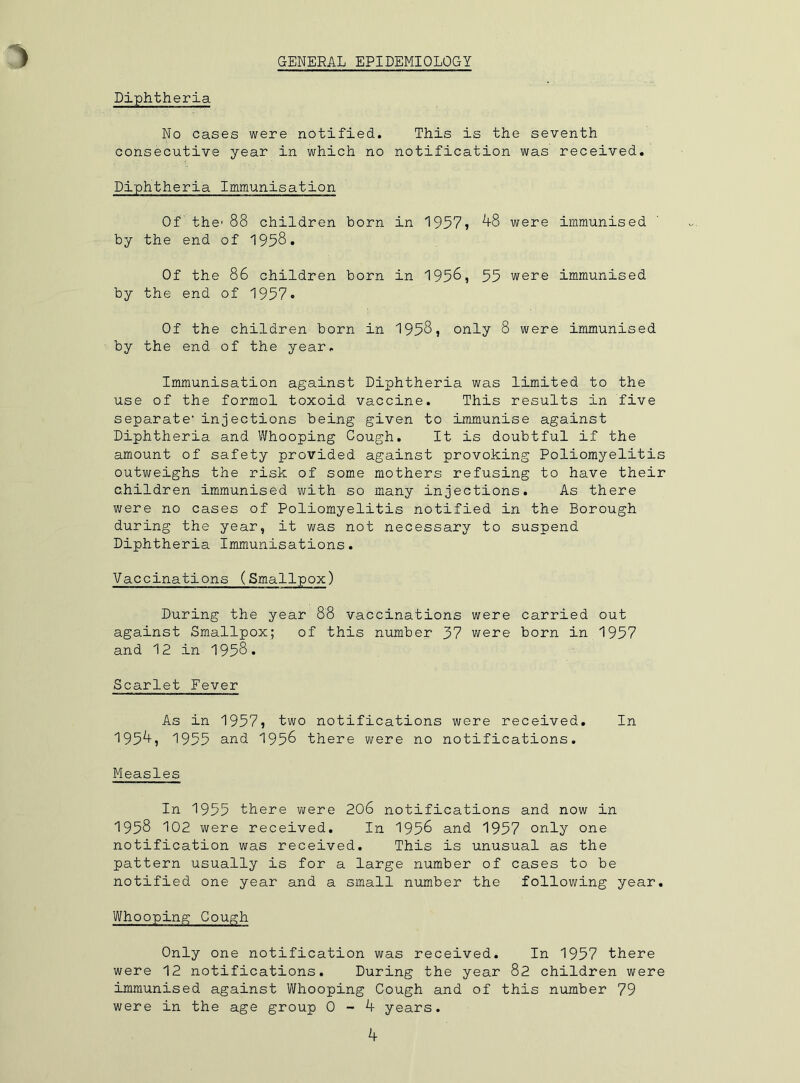 GENEEAL EPIDEMIOLOGY Diphtheria No cases were notified. This is the seventh consecutive year in which no notification was received. Diphtheria Immunisation Of the' 88 children born in 1957) ^8 were immunised by the end of 1958. Of the 86 children born in 1956, 55 were immunised by the end of 1957* Of the children born in 1958, only 8 were immunised by the end of the year. Immunisation against Diphtheria was limited to the use of the formol toxoid vaccine. This results in five separate' injections being given to immunise against Diphtheria and Whooping Cough. It is doubtful if the amount of safety provided against provoking Poliomyelitis outv/eighs the risk of some mothers refusing to have their children immunised with so many injections. As there were no cases of Poliomyelitis notified in the Borough during the year, it was not necessary to suspend Diphtheria Immunisations. Vaccinations (Smallpox) During the year 8'8 vaccinations were carried out against Smallpox; of this number 37 v/ere born in 1957 and 12 in 1958. Scarlet Fever As in 1957, two notifications were received. In 195^, 1955 and 1956 there were no notifications. Measles In 1955 there were 206 notifications and now in 1958 102 were received. In 1956 and 1957 only one notification was received. This is unusual as the pattern usually is for a large number of cases to be notified one year and a small number the following year. Whooping Cough Only one notification was received. In 1957 there were 12 notifications. During the year 82 children were immunised against Whooping Cough and of this number 79 were in the age group 0-4 years.