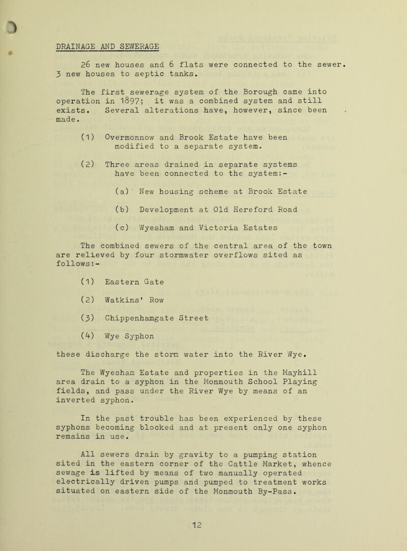 DRAINAGE AND SEWERAGE 26 new houses and 6 flats were connected to the sewer 3 new houses to septic tanks. The first sewerage system of the Borough came into operation in 1897; it was a combined system and still exists. Several alterations have, however, since been made. (1) Overmonnow and Brook Estate have been modified to a separate system. (2) Three areas drained in separate systems have been connected to the system:- (a) New housing scheme at Brook Estate (b) Development at Old Hereford Road (c) 'Wyesham and Victoria Estates The combined sewers of the central area of the town are relieved by four stormwater overflows sited as follows:- (1) Eastern Gate (2) Watkins' Row (3) Chippenhamgate Street (4) Wye Syphon these discharge the storm water into the River Wye, The Wyesham Estate and properties in the Mayhill area drain to a syphon in the Monmouth School Playing fields, and pass under the River Wye by means of an inverted syphon. In the past trouble has been experienced by these syphons becoming blocked and at present only one syphon remains in use. All sewers drain by gravity to a pumping station sited in the eastern corner of the Cattle Market, whence sewage is lifted by means of two manually operated electrically driven pumps and pumped to treatment works situated on eastern side of the Monmouth By-Pass.