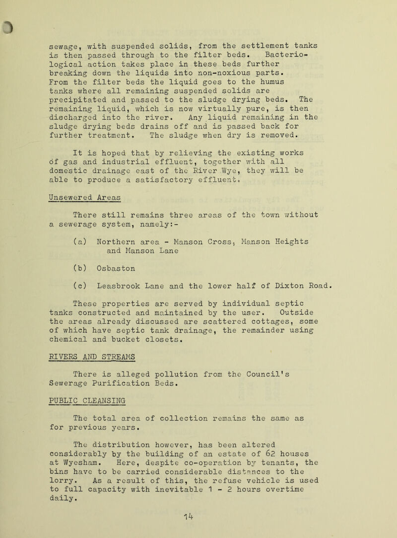 sewage, with suspended solids, from the settlement tanks is then passed through to the filter beds. Bacterio- logical action takes place in these, beds, further breaking down the liquids into non-noxious parts. From the filter beds the liquid goes to the humus tanks where all remaining suspended solids are precipitated and passed to the sludge drying beds. The remaining liquid, which is now virtually pure, is then discharged into the river. Any liquid remaining in the sludge drying beds drains off and is passed back for further treatment. The sludge when dry is removed. It is hoped that by relieving the existing works of gas and industrial effluent, together with all domestic drainage east of the River .Wye, they will be able to produce a satisfactory effluent. Unsewered Areas There still remains three areas of the town v/ithout a sewerage system, namely:- (a) Northern area - Manson Cross, Manson Heights and Manson Lane (b) Osbaston (c) Leasbrook Lane and the lower half of Dixton Road. These properties are served by individual septic tanks constructed and maintained by the user. Outside the areas already discussed are scattered cottages, some of which have septic tank drainage, the remainder using chemical and bucket closets. RIVERS AND STREAMS There is alleged pollution from the Council's Sewerage Purification Beds. PUBLIC CLEANSING The total area of collection remains the same as for previous years. The distribution however, has been altered considerably by the building of an estate of 62 houses at Wyesham. Here, despite co-operation by tenants, the bins have to be carried considerable distances to the lorry. As a result of this, the refuse vehicle is used to full capacity with inevitable 1-2 hours overtime daily.