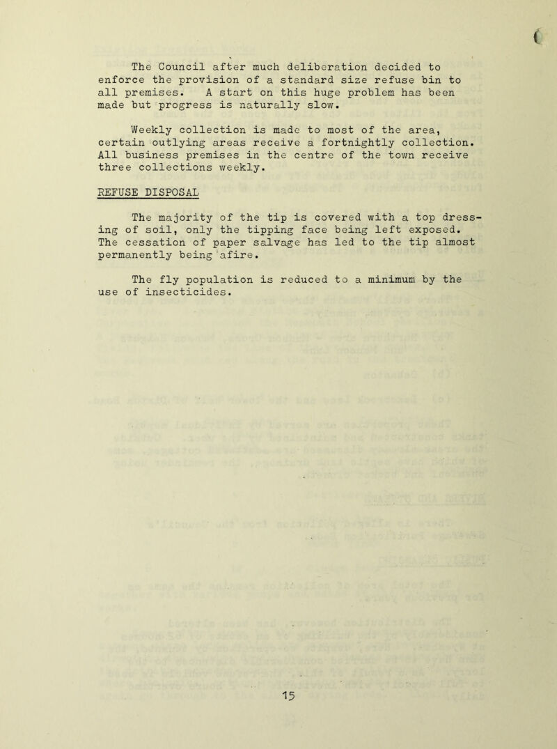 ( The Council after much deliberation decided to enforce the provision of a standard size refuse bin to all premises. A start on this huge problem has been made but progress is naturally slow. Weekly collection is made to most of the area, certain outlying areas receive a fortnightly collection. All business premises in the centre of the town receive three collections v/eekly. REFUSE DISPOSAL The majority of the tip is covered with a top dress- ing of soil, only the tipping face being left exposed. The cessation of paper salvage has led to the tip almost permanently being'afire. The fly population is reduced to a minimum by the use of insecticides.
