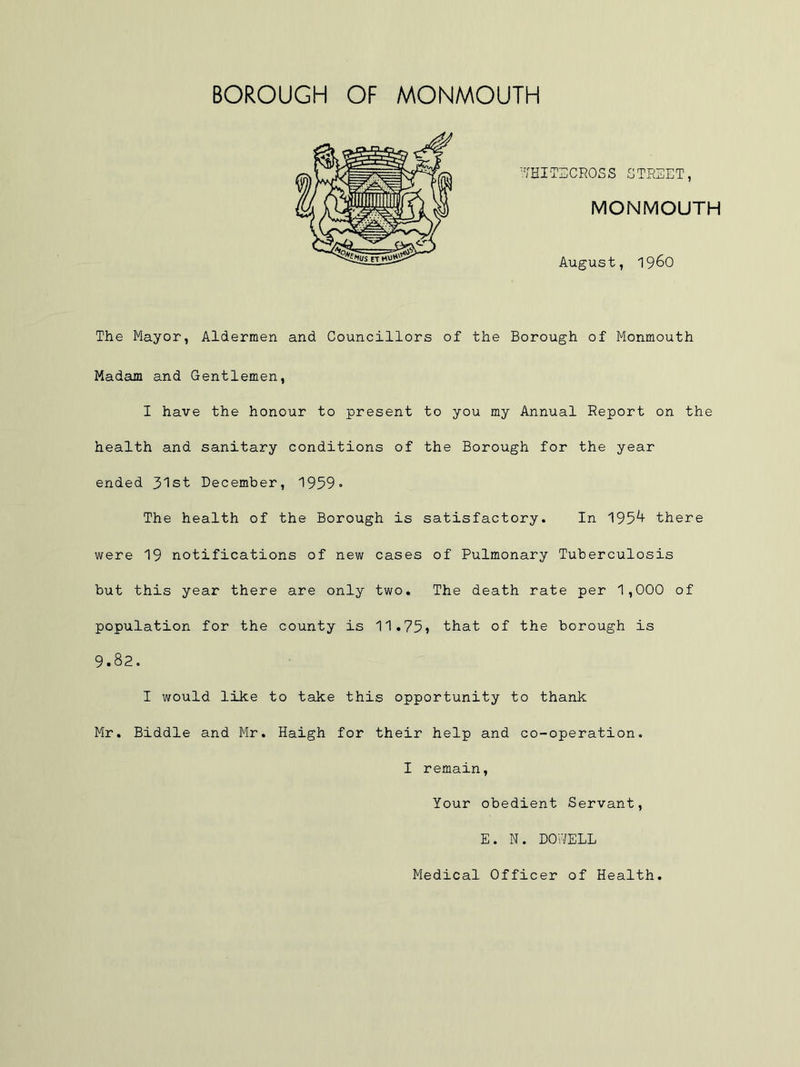 The Mayor, Aldermen and Councillors of the Borough of Monmouth Madam and Gentlemen, I have the honour to present to you my Annual Report on the health and sanitary conditions of the Borough for the year ended 31st December, 1959» The health of the Borough is satisfactory. In 195^ there were 19 notifications of new cases of Pulmonary Tuberculosis but this year there are only two. The death rate per 1,000 of population for the county is 11.75? that of the borough is 9.82. I would like to take this opportunity to thank Mr. Biddle and Mr. Haigh for their help and co-operation. I remain, Your obedient Servant, E. N. DOWELL Medical Officer of Health.