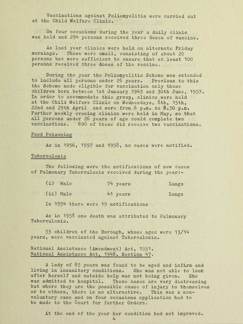 Vaccinations against Poliomyelitis were carried out at the Child Welfare Clinic. On four occasions during the year a daily clinic was held and 29^ persons received three doses of vaccine. As last year clinics were held on alternate Friday mornings. These were small, consisting of about 20 persons but were sufficient to ensure that at least 100 persons received three doses of the vaccine. During the year the Poliomyelitis Scheme was extended to include all persons under 26 years. Previous to this the Scheme made eligible for vaccination only those children born between 1st January 19^3 and 30th June, 1957. In order to accommodate this group, clinics were held at the Child Welfare Clinic on Wednesdays, 8th, 15th, 22nd and 29th April and were from 6 p.m. to 8.30 p.m. Further weekly evening clinics were held in May, so that all persons under 26 years of age could complete two vaccinations. 690 of these did receive two vaccinations. Food Poisoning As in 1956, 1957 and 1958, no cases were notified. Tuberculosis The following were the notifications of new cases of Pulmonary Tuberculosis received during the year:- (i) Male 7^ years Lungs (ii) Male 4l years Lungs In 195^ there were 19 notifications As in 1958 one death was attributed to Pulmonary Tuberculosis. 53 children of the Borough, whose ages were 13/1^ years, were vaccinated against Tuberculosis. National Assistance (Amendment) Act, 1951. National Assistance Act, 19^-8. Section A-?. A lady of 85 years was found to be aged and infirm and living in insanitary conditions. She was not able to look after herself and outside help was not being given. She was admitted to hospital. These cases are very distressing but where they are the possible cause of injury to themselves or to others, there is no alternative. This was a non- voluntary case and on four occasions application had to be made to the Court for further Orders. At the end of the year her condition had not improved. k