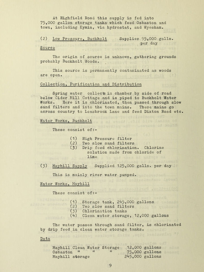 At Highfield Road this supply is fed into 75,000 gallon storage tanks which feed Osbaston and town, including Kymin, via hydrostat, and Wyesham. (2) Low Pressure, Buckholt Source Supplies 95*000 galls, per day The origin of source is unknown, gathering grounds probably Buckholt Woods. This source is permanently contaminated as woods are open. Collection, Purification and Distribution Spring water collects in chamber by side of road below Cider Mill Cottage and is piped to Buckholt Water Works. Here it is chlorinated, then passed through slow sand filters and into the town mains. These mains go across country to Leasbrook Lane and feed Dixton Road etc. Water Works, Buckholt These consist of:- (1) High Pressure filter (2) Two slow sand filters (3) Drip feed chlorination. Chlorine solution made from chloride of lime (3) Mayhill Supply Supplied 125*000 galls, per day This is mainly river water pumped. Water Works, Mayhill These consist of:- (1) . Storage tank, 245,000 gallons (2) Two slow sand filters (3) Chlorination tanks (4) Clean water storage, 12,000 gallons The water passes through sand filter, is chlorinated by drip feed in clean water storage tanks. Data Mayhill Clean Water Storage 12,000 gallons Osbaston    75,000 gallons Mayhill storage 245,000 gallons