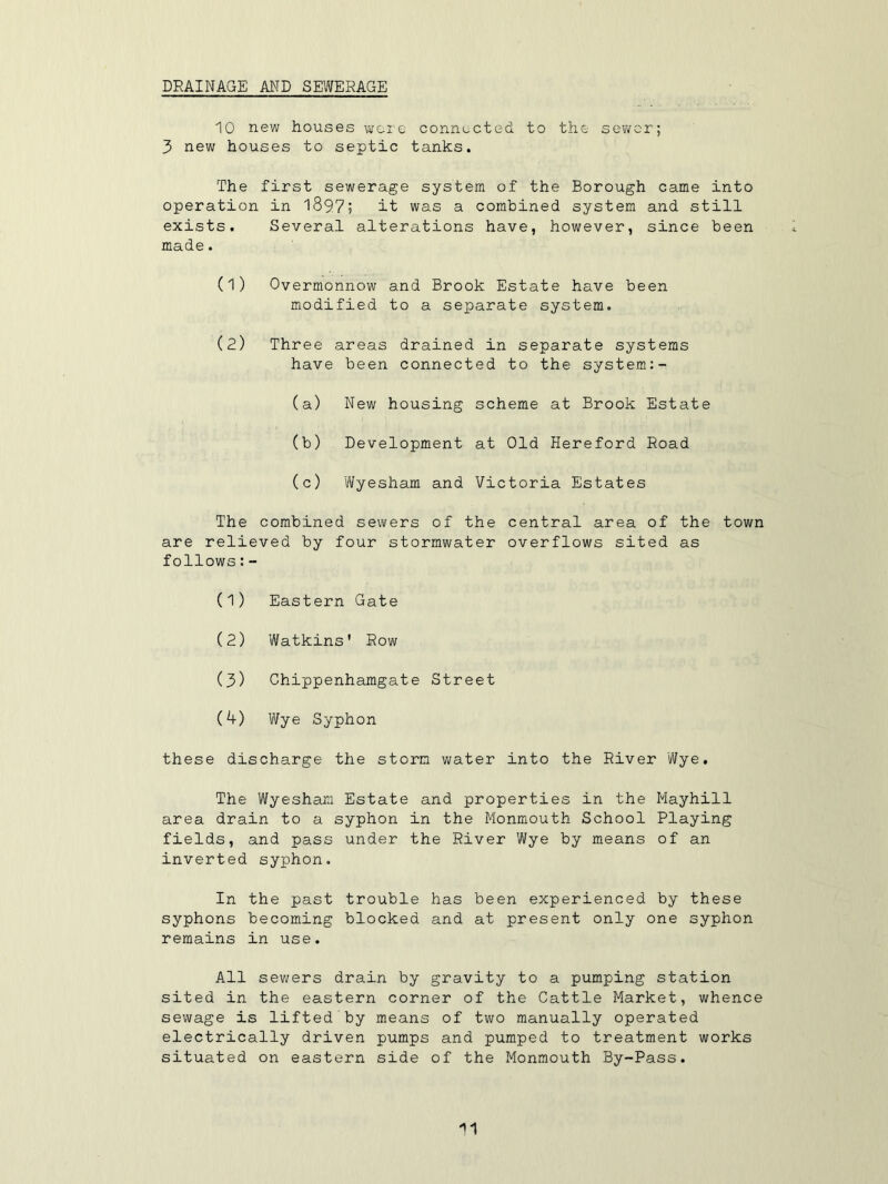 DRAINAGE AND SEWERAGE 10 new houses wore connected to the sewer; 3 new houses to septic tanks. The first sewerage system of the Borough came into operation in 1897; it was a combined system and still exists. made. Several alterations have, however, since been (1) Overmonnow and Brook Estate have been modified to a seioarate system. (2) Three areas drained in separate systems have been connected to the system:- (a) New housing scheme at Brook Estate (b) Development at Old Hereford Road (c) 'Wyesham and Victoria Estates The combined sewers of the central area of the town are relieved by four stormwater overflows sited as follows:- (1) Eastern Gate (2) Watkins' Row (3) Chippenhamgate Street (4) Wye Syphon these discharge the storm water into the River Wye. The Wyesham Estate and properties in the Mayhill area drain to a syphon in the Monmouth School Playing fields, and pass under the River Wye by means of an inverted syphon. In the past trouble has been experienced by these syphons becoming blocked and at present only one syphon remains in use. All sewers drain by gravity to a pumping station sited in the eastern corner of the Cattle Market, whence sewage is lifted by means of two manually operated electrically driven pumps and pumped to treatment works situated on eastern side of the Monmouth By-Pass.