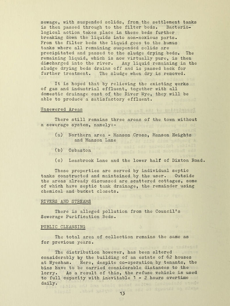 sewage, with suspended solids, from, the settlement tanks is then passed through to the filter beds. Bacterio- logical action takes place in these beds further breaking down the liquids into non-noxious parts. From the filter beds the liquid goes to the humus tanks where all remaining suspended solids are precipitated and passed to the sludge drying beds. The remaining liquid, which is now virtually pure, is then discharged into the river. Any liquid remaining in the sludge drying beds drains off and is passed back for further treatment. The sludge when dry is removed. It is hoped that by relieving the existing vyorks of gas and industrial effluent, together with all domestic drainage east of the River Wye, they will be able to produce a satisfactory effluent. Unsewered Areas There still remains three areas of the town without a sewerage system, namely (a) Northern area - Manson Cross, Manson Heights and Manson Lane (bO Osbaston (c) Leasbrook Lane and the lower half of Dixton Road. These properties are served by individual septic tanks constructed and maintained by the user. Outside the areas already discussed are scattered cottages, some of which have septic tank drainage, the remainder using chemical and bucket closets. RIVERS AND STREAMS There Is alleged pollution from the Council's Sewerage Purification Beds. PUBLIC CLEANSING The total area of collection remains the same as for previous years. The distribution however, has been altered considerably by the building of an estate of 62 houses at Wyesham. Here, despite co-operation by tenants, the bins have to be carried considerable distances to the lorry. As a result of this, the refuse vehicle is used to full capacity with inevitable 1-2 hours overtime daily. .