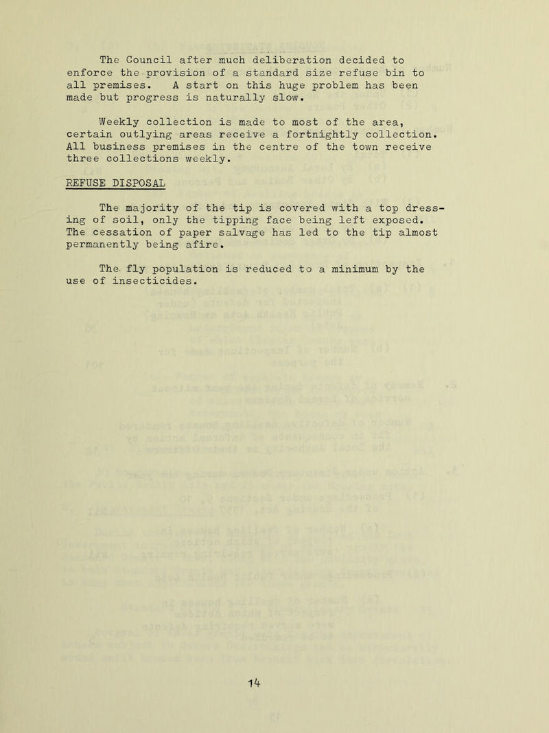 The Council after much deliberation decided to enforce the provision of a standard size refuse bin to all premises. A start on this huge problem has been made but progress is naturally slow. Weekly collection is made to most of the area, certain outlying areas receive a fortnightly collection. All business premises in the centre of the town receive three collections weekly. REFUSE DISPOSAL The majority of the tip is covered with a top dress- ing of soil, only the tipping face being left exposed. The cessation of paper salvage has led to the tip almost permanently being afire. The- fly population is reduced to a minimum by the use of insecticides.