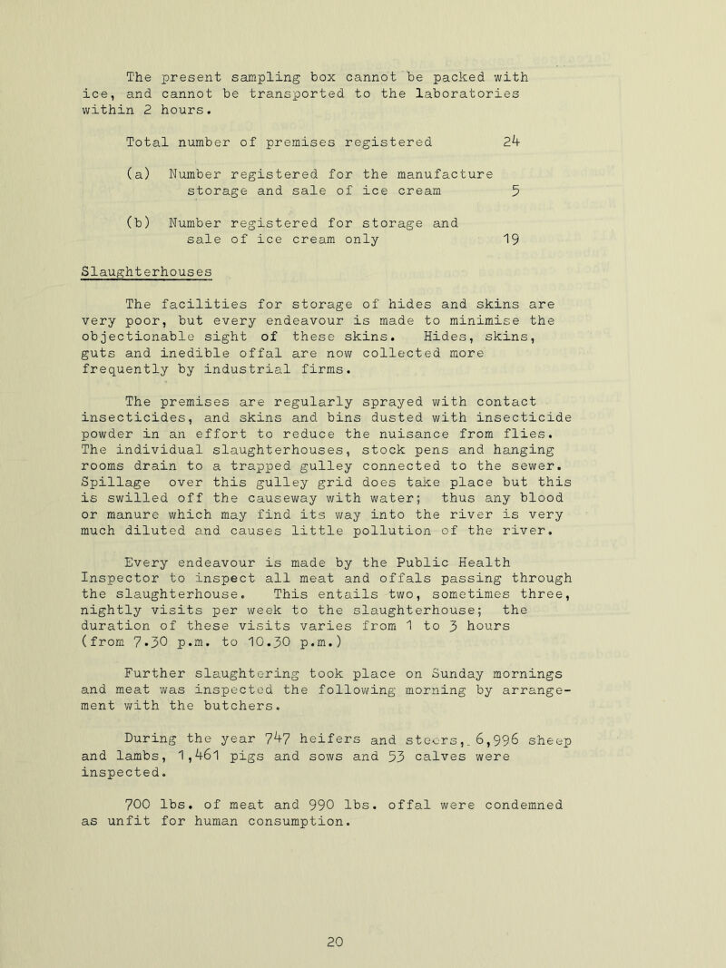 The present sampling box cannot be packed with ice, and cannot be transported to the laboratories within 2 hours. Total number of premises registered 24 (a) Number registered for the manufacture storage and sale of ice cream 5 (b) Number registered for storage and sale of ice cream only 19 Slaughterhouses The facilities for storage of hides and skins are very poor, but every endeavour is made to minimise the objectionable sight of these skins. Hides, skins, guts and inedible offal are now collected more frequently by industrial firms. The premises are regularly sprayed with contact insecticides, and skins and bins dusted with insecticide powder in an effort to reduce the nuisance from flies. The individual slaughterhouses, stock pens and hanging rooms drain to a trapped gulley connected to the sewer. Spillage over this gulley grid does take place but this is swilled off the causeway with water; thus any blood or manure which may find its way into the river is very much diluted and causes little pollution of the river. Every endeavour is made by the Public Health Inspector to inspect all meat and offals passing through the slaughterhouse. This entails two, sometimes three, nightly visits per week to the slaughterhouse; the duration of these visits varies from 1 to 3 hours (from 7*30 p.m. to 10.30 p.m.) Further slaughtering took place on Sunday mornings and meat was inspected the following morning by arrange- ment with the butchers. During the year 7^7 heifers and steers,. 6,996 sheep and lambs, 1,46l pigs and sows and 53 calves were inspected. 700 lbs. of meat and 990 lbs. offal were condemned as unfit for human consumption.