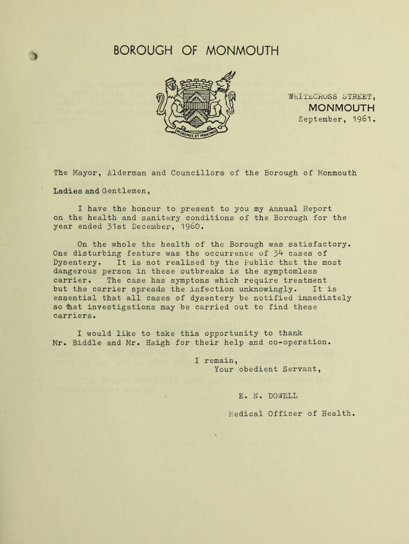 BOROUGH OF MONMOUTH W til Till CROSS S TREE T, MONMOUTH September, 19^1. The Mayor, Alderman and Councillors of the Borough of Monmouth Ladies and Gentlemen, I have the honour to present to you my Annual Report on the health and sanitary conditions of the Borough for the year ended 31st December, i960. On the whole the health of the Borough was satisfactory. One disturbing feature was the occurrence of cases of Dysentery. It is not realised by the Public that the most dangerous person in these outbreaks is the symptomless carrier. The case has symptons which require treatment but the carrier spreads the infection unknowingly. It is essential that all cases of dysentery be notified immediately so that investigations may be carried out to find these carriers. I would like to take this opportunity to thank Mr. Biddle and Mr. Haigh for their help and co-operation. I remain, Your obedient Servant, E. N. DOWELL Medical Officer of Health.