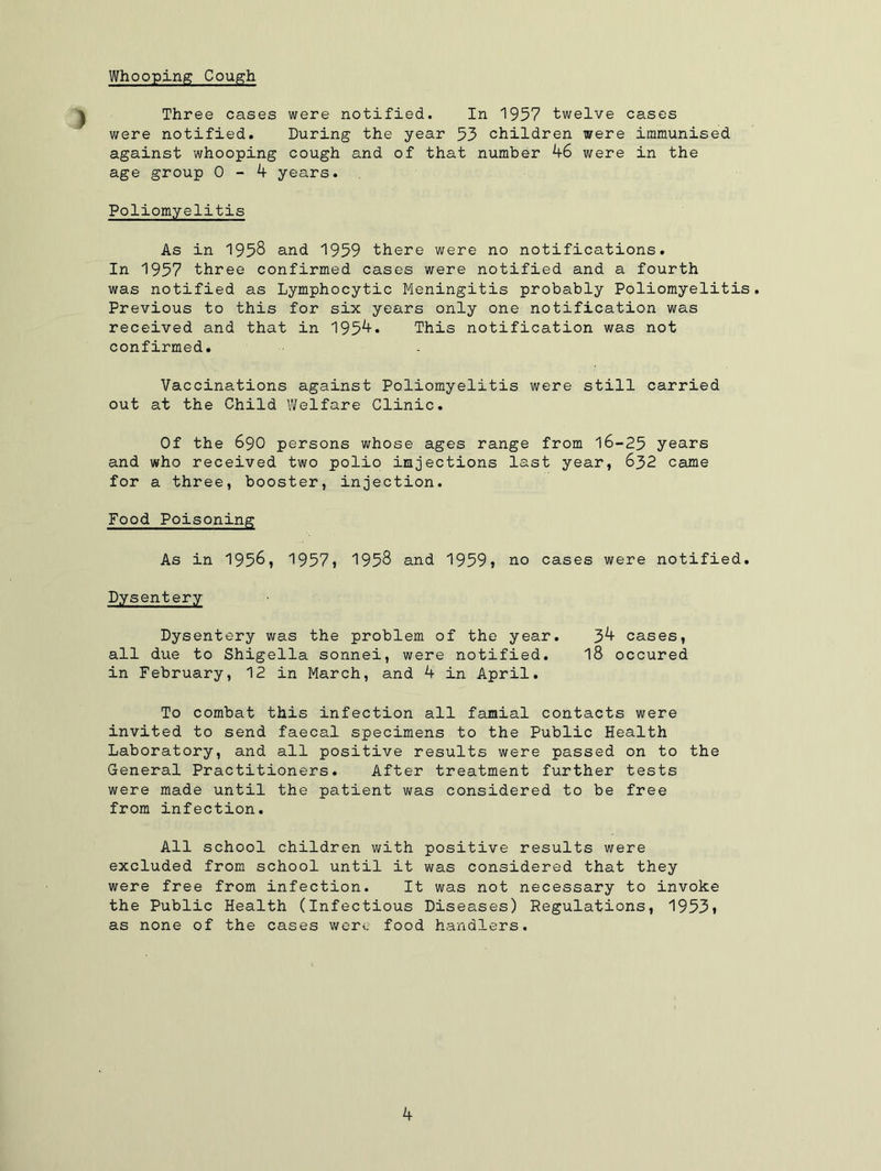 Whooping Cough Three cases were notified. In 1957 twelve cases were notified. During the year 53 children were immunised against whooping cough and of that number 46 were in the age group 0-4 years. Poliomyelitis As in 1958 and 1959 there were no notifications. In 1957 three confirmed cases were notified and a fourth was notified as Lymphocytic Meningitis probably Poliomyelitis. Previous to this for six years only one notification was received and that in 1954. This notification was not confirmed. Vaccinations against Poliomyelitis were still carried out at the Child Welfare Clinic. Of the 690 persons whose ages range from 16-25 years and who received two polio injections last year, 632 came for a three, booster, injection. Food Poisoning As in 1956, 1957» 1958 and 1959} no cases were notified. Dysentery Dysentery was the problem of the year. 34 cases, all due to Shigella sonnei, were notified. 18 occured in February, 12 in March, and 4 in April. To combat this infection all famial contacts were invited to send faecal specimens to the Public Health Laboratory, and all positive results were passed on to the General Practitioners. After treatment further tests were made until the patient was considered to be free from infection. All school children with positive results were excluded from school until it was considered that they were free from infection. It was not necessary to invoke the Public Health (Infectious Diseases) Regulations, 1953t as none of the cases were food handlers.