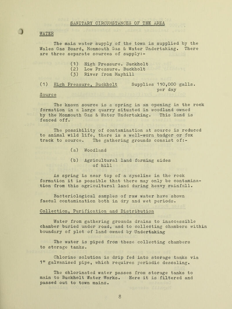 WATER ) SANITARY CIRCUMSTANCES OF THE AREA The main water supply of the town is supplied by the Wales Gas Board, Monmouth Gas & Water Undertaking. There are three separate sources of supply (1) High Pressure. Buckholt (2) Low Pressure. Buckholt (3) River from Mayhill (1) High Pressure, Buckholt Source Supplies 110,000 galls, per day The known source is a spring in an opening in the rock formation in a large quarry situated in woodland owned by the Monmouth Gas & Water Undertaking. This land is fenced off. The possibility of contamination at source is reduced to animal wild life, there is a well-worn badger or fox track to source. The gathering grounds consist of:- (a) Woodland (b) Agricultural land forming sides of hill As spring is near top of a syncline in the rock formation it is possible that there may only be contamina- tion from this agricultural land during heavy rainfall. Bacteriological samples of raw water have shown faecal contamination both in dry and wet periods. Collection, Purification and Distribution Water from gathering grounds drains to inaccessible chamber buried under road, and to collecting chambers within boundary of plot of land owned by Undertaking The water is piped from these collecting chambers to storage tanks. Chlorine solution is drip fed into storage tanks via 1 galvanised pipe, which requires periodic descaling. The chlorinated water passes from storage tanks to main to Buckholt Water Works. Here it is filtered and passed out to town mains.