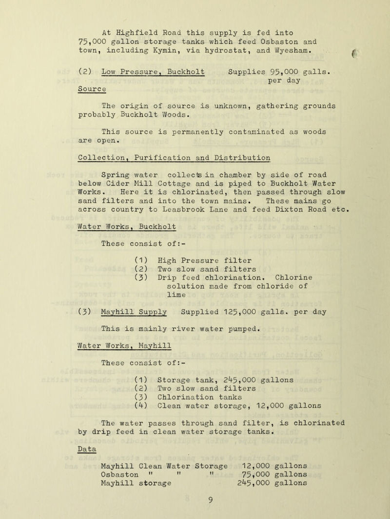 At Highfield Road this supply is fed into 75iOOO gallon storage tanks which feed Osbaston and town, including Kymin, via hydrostat, and Wyesham. ( (2) Low Pressure, Buckholt Source Supplies 95tOOO galls, per day The origin of source is unknown, gathering grounds probably Buckholt Woods. This source is permanently contaminated as woods are open. Collection, Purification and Distribution Spring water collects in chamber by side of road below Cider Mill Cottage and is piped to Buckholt Water Works. Here it is chlorinated, then passed through slow sand filters and into the town mains. These mains go across country to Leasbrook Lane and feed Dixton Road etc. Water Works, Buckholt These consist of:- (1) High Pressure filter (2) Two slow sand filters (3) Drip feed chlorination. Chlorine solution made from chloride of lime (3) Mayhill Supply Supplied 125>000 galls, per day This is mainly river water pumped. Water Works, Mayhill These consist of:- (1) Storage tank, 245,000 gallons (2) Two slow sand filters (3) Chlorination tanks (4) Clean water storage, 12,000 gallons The water passes through sand filter, is chlorinated by drip feed in clean water storage tanks. Data Mayhill Clean Water Storage Osbaston   M Mayhill storage 12,000 gallons 75»000 gallons 245,000 gallons