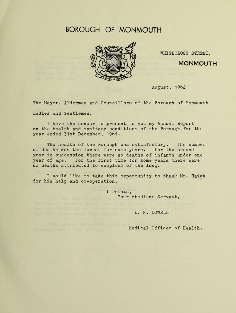WHITECROSS STREET, MONMOUTH August, 1962 The Mayor, Aldermen and Councillors of the Borough of Monmouth Ladies and Gentlemen, I have the honour to present to you my Annual Report on the health and sanitary conditions of the Borough for the year ended 3'lst December, 1961. The health of the Borough was satisfactory. The number of deaths was the lowest for some years. For the second year in succession there were no deaths of infants under one year of age. For the first time for some years there were no deaths attributed to neoplasm of the lung. I would like to take this opportunity to thank Mr. Haigh for his help and co-operation. I remain, Your obedient Servant, E. N. DOWELL Medical Officer of Health.