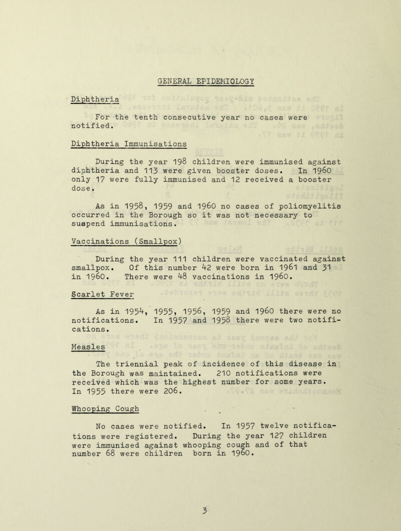 GENERAL EPIDEMIOLOGY Diphtheria For the tenth consecutive year no cases were notified. Diphtheria Immunisations During the year 198 children were immunised against diphtheria and 113 were given booster doses. In 19^0 only 17 were fully immunised and 12 received a booster dose. As in 1958, 1959 and I96O no cases of poliomyelitis occurred in the Borough so it was not necessary to suspend immunisations. Vaccinations (Smallpox) During the year 111 children were vaccinated against smallpox. Of this number kZ were born in I96I and 3'! in 1980. There were 48 vaccinations in I96O, Scarlet Fever As in 1954, 1955» 1958, 1959 and 198O there were no notifications. In 1957 and 1958 there were two notifi- cations . Measles The triennial peak of incidence of this disease in the Borough was maintained. 210 notifications were received which was the highest number for some years. In 1955 there were 208. Whooping Cough No cases were notified. In 1957 twelve notifica- tions were registered. During the year 127 children were immunised against whooping cough and of that number 68 were children born in 1980.