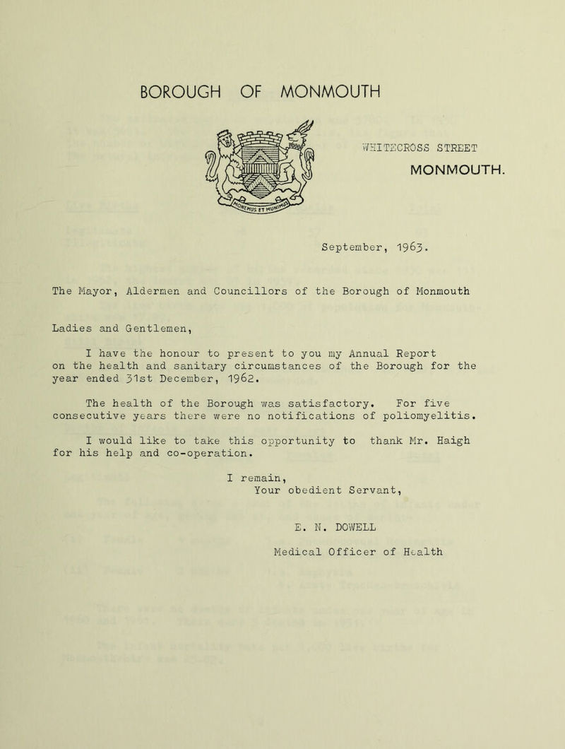 WHITECROSS STREET MONMOUTH. September, 19 63 » The Mayor, Aldermen and Councillors of the Borough of Monmouth Ladies and Gentlemen, I have the honour to present to you my Annual Report on the health and sanitary circumstances of the Borough for the year ended 31st December, 19&2. The health of the Borough was satisfactory. For five consecutive years there were no notifications of poliomyelitis. I would like to take this opportunity to thank Mr. Haigh for his help and co-operation. I remain, Your obedient Servant, E. N. DOWELL Medical Officer of Health