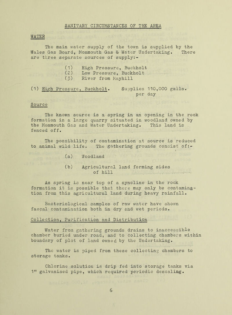 SANITARY CIRCUMSTANCES OF THE AREA WATER The main water supply of the town is supplied by the Wales Gas Board, Monmouth Gas & Water Undertaking. There are three separate sources of supply:- (1) High Pressure, Buckholt (2) Low Pressure, Buckholt (3) River from Mayhill (1) High Pressure, Buckholt. Supplies 110,000 galls. per day Source The known source is a spring in an opening in the rock formation in a large quarry situated in woodland owned by the Monmouth Gas and Water Undertaking. This land is fenced off. The possibility of contamination at source is reduced to animal wild life. The gathering grounds consist of:- (a) Woodland (b) Agricultural land forming sides of hill As spring is near top of a syncline in the rock formation it is possible that there may only be contamina- tion from this agricultural land during heavy rainfall. Bacteriological samples of raw water have shown faecal contamination both in dry and wet periods. Collection, Purification and Distribution Water from gathering grounds drains to inaccessible chamber buried under road, and to collecting chambers within boundary of plot of land owned by the Undertaking. The water is piped from these collecting chambers to storage tanks. Chlorine solution is drip fed into storage tanks via 1 galvanised pipe, which required periodic descaling.