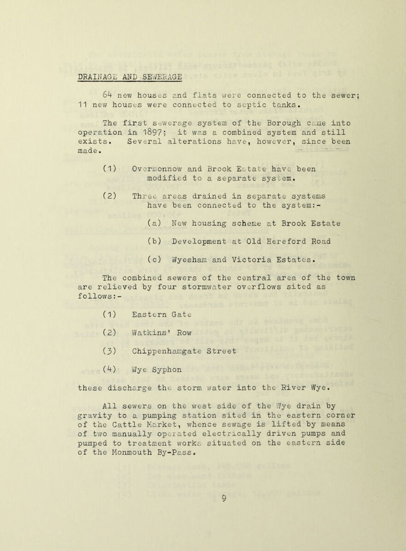 DRAINAGE AND SEWERAGE 6A new houses and flats were connected to the sewer 11 new houses were connected to septic tanks. The first sewerage system of the Borough came into operation in 1897; it was a combined system and still exists. Several alterations have, however, since been made. (1) Overmonnow and Brook Estate have been modified to a separate system. (2) Three areas drained in separate systems have been connected to the system:- (a) New housing scheme at Brook Estate (b) Development at Old Hereford Road (c) Wyesham and Victoria Estates. The combined sewers of the central area of the town are relieved by four stormwater overflows sited as follows:- (1) Eastern Gate (2) Watkins' Row (3) Chippenhamgate Street (4) - 'Wye Syphon these discharge the storm water into the River Wye. All sewers on the west side of the Wye drain by gravity to a pumping station sited in the eastern corner of the Cattle Market, whence sewage is lifted by means of two manually operated electrically driven pumps and pumped to treatment works situated on the eastern side of the Monmouth By-Pass.