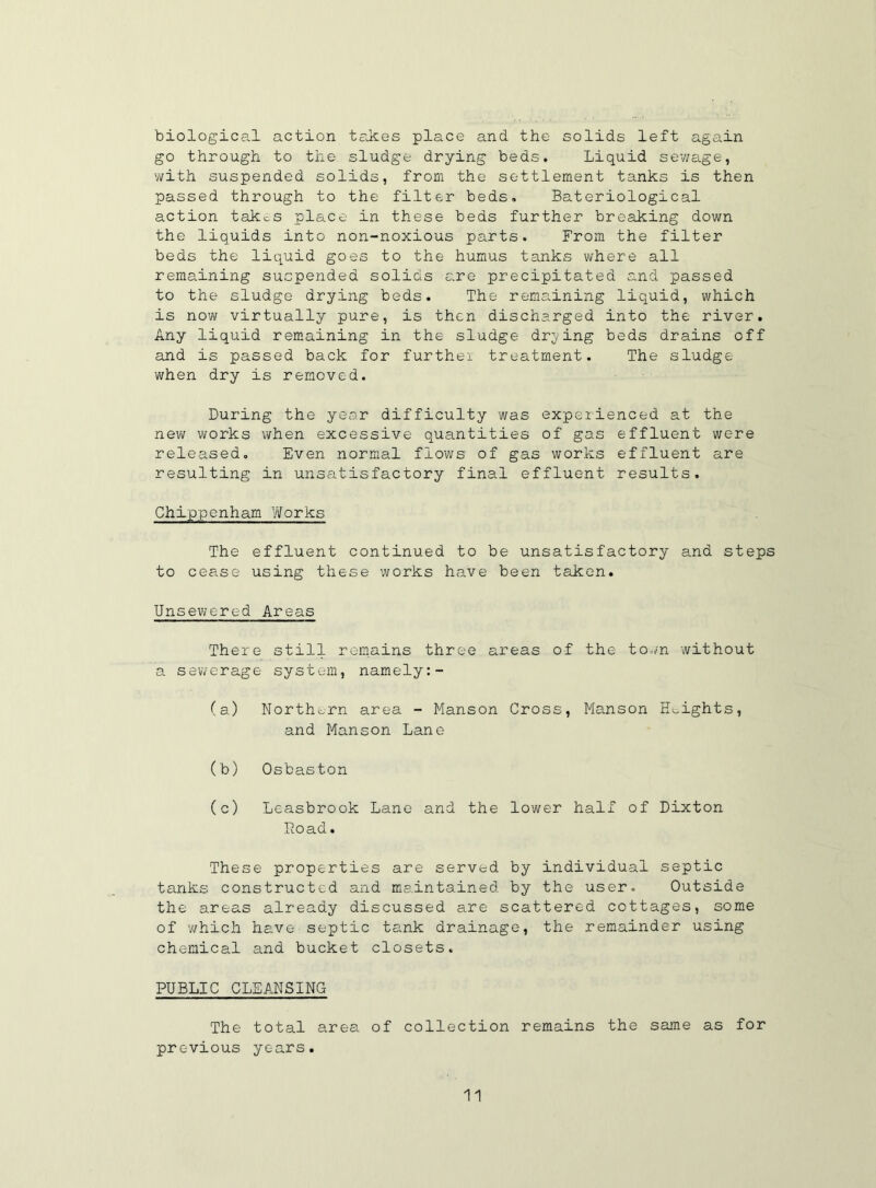 biological action takes place and the solids left again go through to the sludge drying beds. Liquid sewage, with suspended solids, from the settlement tanks is then passed through to the filter beds. Bateriological action takes place in these beds further breaking down the liquids into non-noxious parts. From the filter beds the liquid goes to the humus tanks where all remaining suspended solids are precipitated and passed to the sludge drying beds. The remaining liquid, which is now virtually pure, is then discharged into the river. Any liquid remaining in the sludge drying beds drains off and is passed back for further treatment. The sludge when dry is removed. During the year difficulty was experienced at the new works when excessive quantities of gas effluent were released. Even normal flows of gas works effluent are resulting in unsatisfactory final effluent results. Chippenham Works The effluent continued to be unsatisfactory and steps to cease using these works have been taken. Unsewered Areas There still remains three areas of the town without a sewerage system, namely (a) Northern area - Manson Cross, Hanson Knights, and Manson Lane (b) Osbaston (c) Leasbrook Lane and the lower half of Dixton Load. These properties are served by individual septic tanks constructed and maintained, by the user. Outside the areas already discussed are scattered cottages, some of which have septic tank drainage, the remainder using chemical and bucket closets. PUBLIC CLEANSING The total area of collection remains the same as for previous years.