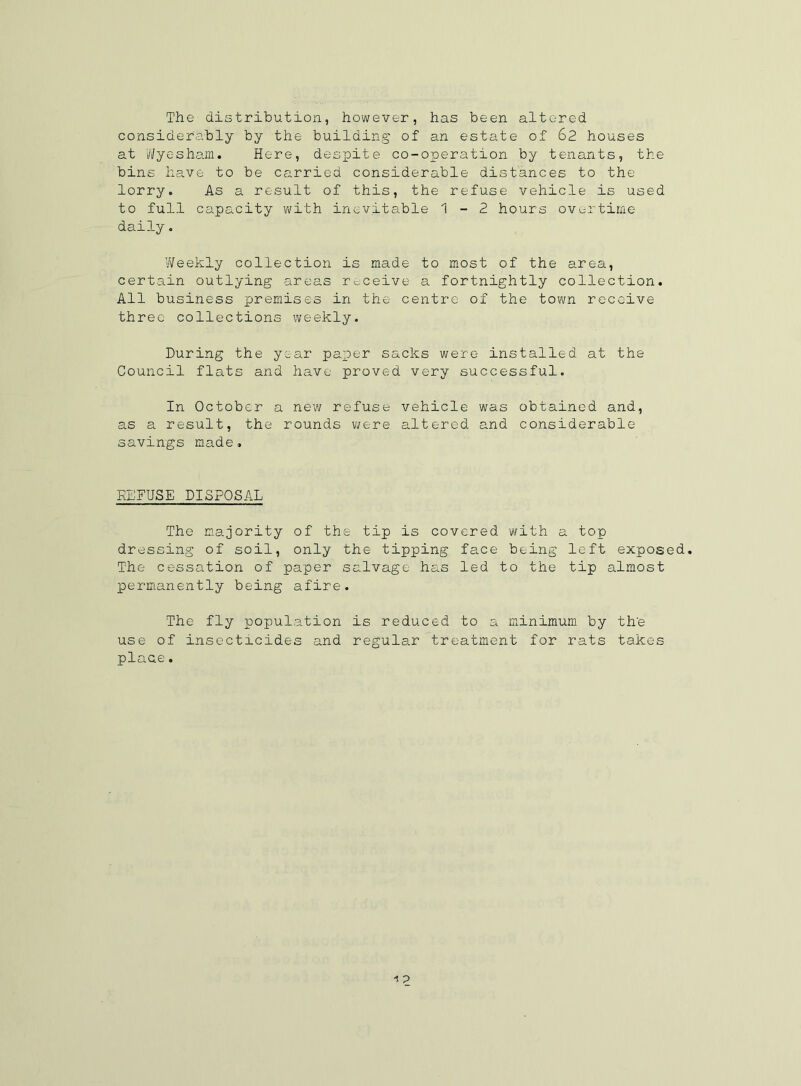 The distribution, however, has been altered considerably by the building of an estate of 62 houses at 'Wyesham. Here, despite co-operation by tenants, the bins have to be carried considerable distances to the lorry. As a result of this, the refuse vehicle is used to full capacity with inevitable 1-2 hours overtime daily. ’Weekly collection is made to most of the area, certain outlying areas receive a fortnightly collection. All business premises in the centre of the town receive three collections weekly. During the year paper sacks were installed at the Council flats and have proved very successful. In October a new refuse vehicle was obtained and, as a result, the rounds were altered and considerable savings made, REFUSE DISPOSAL The majority of the tip is covered with a top dressing of soil, only the tipping face being left exposed. The cessation of paper salvage has led to the tip almost permanently being afire. The fly population is reduced to a minimum by th'e use of insecticides and regular treatment for rats takes plaae.
