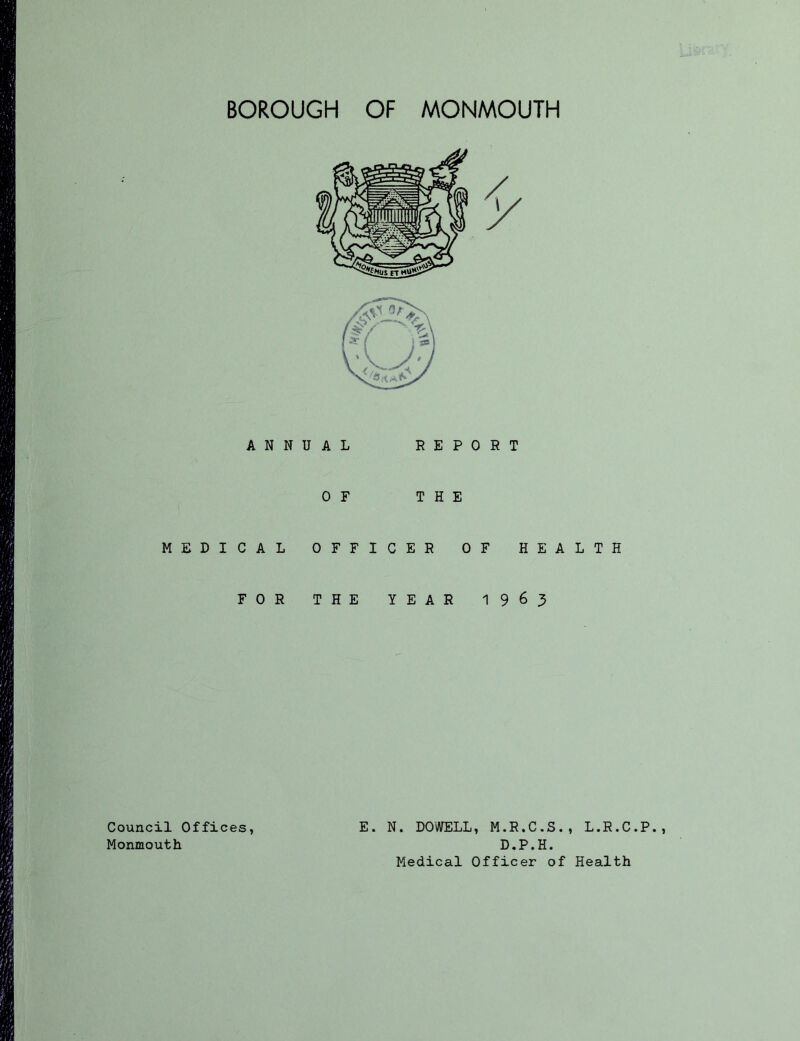 ANNUAL 0 F MEDICAL OFFI FOR THE REPORT THE CER OF HEALTH YEAR 1963 Council Offices, Monmouth E. N. DOWELL, M.R.C.S., L.R.C.P D.P.H. Medical Officer of Health