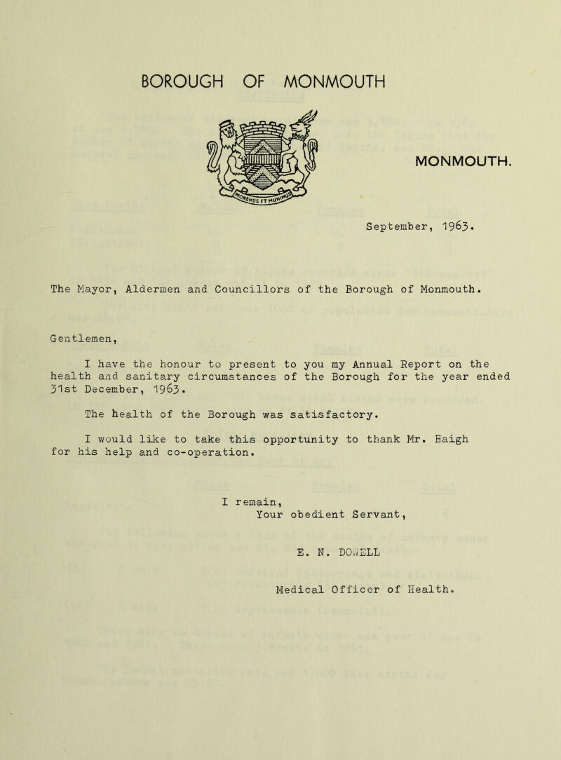 MONMOUTH. September, I963. The Mayor, Aldermen and Councillors of the Borough of Monmouth. Gentlemen, I have the honour to present to you my Annual Report on the health and sanitary circumstances of the Borough for the year ended 31st December, 1963. The health of the Borough was satisfactory. I would like to take this opportunity to thank Mr. Haigh for his help and co-operation. I remain. Your obedient Servant, E. N. DOWELL