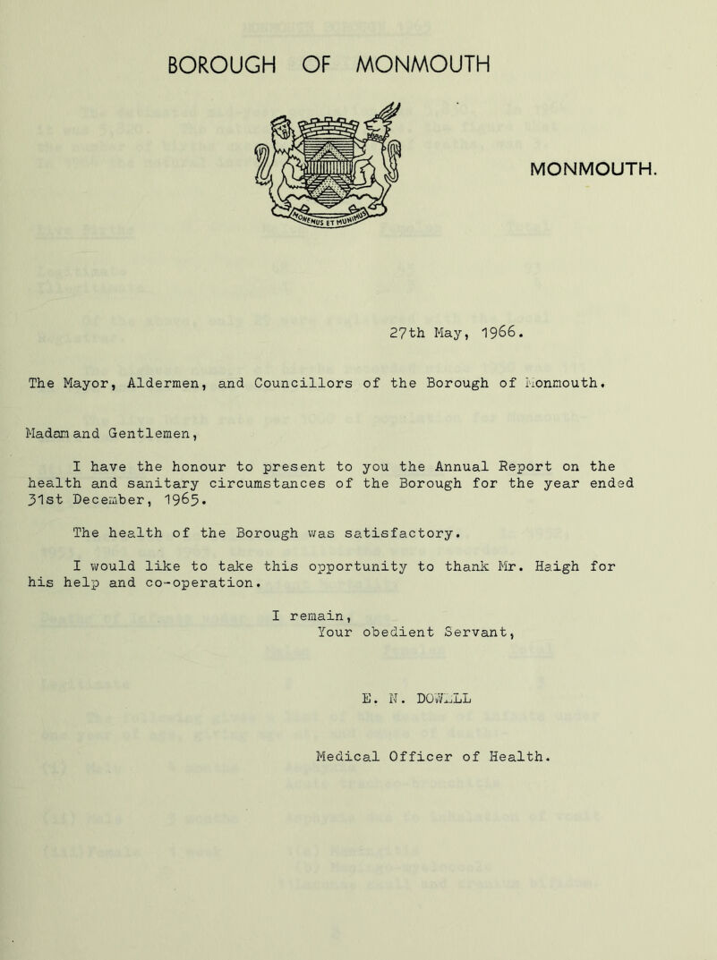 BOROUGH OF MONMOUTH MONMOUTH. 27th May, 1966. The Mayor, Aldermen, and Councillors of the Borough of Monmouth. Madam and Gentlemen, I have the honour to present to you the Annual Report on the health and sanitary circumstances of the Borough for the year ended 31st December, 1965. The health of the Borough was satisfactory. I would like to take this opportunity to thank Mr. Haigh for his help and co-operation. I remain, Your obedient Servant, E. N. DOWELL