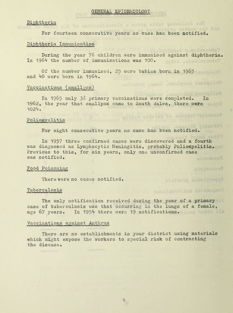 GENERAL EPIDEMIOLOGY• Diphtheria For fourteen consecutive years no case has been notified. Diphtheria Immunisation During the year 76 children were immunised against diphtheria. In 1964 the number of immunisations was 100. Of the number immunised, 25 were babies born in 1965 and 40 were born in 1964. Vaccinations (smallpox) In 1965 only 38 primary vaccinations were completed. In 1962, the year that smallpox came to South Vales, there were 1024. Poliomyelitis For eight consecutive years no case has been notified. In 1957 three confirmed cases were discovered and a fourth was diagnosed as Lymphocytic Meningitis, probably Poliomyelitis. Previous to this, for six years, only one unconfirmed case was notified* Food Poisoning There were no cases notified. Tuberculosis The only notification received during the year of a primary case of tuberculosis was that occurring in the lungs of a female, age 67 years. In 1954 there were 19 notifications. Vaccinations against Anthrax There are no establishments in your district using materials which might expose the workers to special risk of contracting the disease.