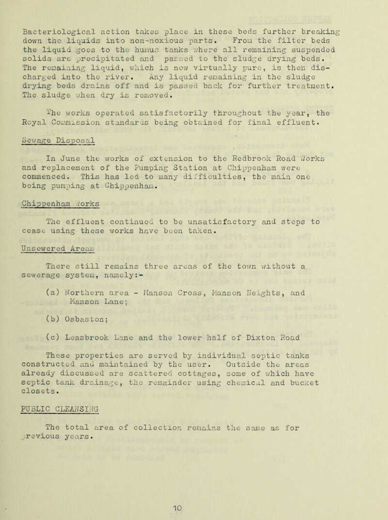 Bacteriological action takes place in these beds further breaking- down the liquids into non-noxious parts. From the filter beds the liquid goes to the humus tanks where all remaining suspended solids are precipitated and passed to the sludge drying beds. The remaining liquid, which is now virtually pure, is then dis- charged into the river. Any liquid remaining in the sludge drying beds drains off and is passed back for further treatment. The sludge when dry is removed. 't'he works operated satisfactorily throughout the year, the Royal Commission standards being obtained for final effluent. Sewage Disposal In June the works of extension to the Redbrook Road Works and replacement of the Pumping Station at Chippenham were commenced. This has led to many difficulties, the main one being pumping at Chippenham. Chippenham dorks The effluent continued to be unsatisfactory and steps to cease using these works have been taken. Unsewered Areas There still remains three areas of the town without a sewerage system, namely:- (a) Northern area - Hanson Cross, Hanson Heights, and Manson Lane; (b) Osbaston; (c) Leasbrook Lane and the lower half of Dixton Road These properties are served by individual septic tanks constructed and maintained by the user. Outside the areas already discussed are scattered cottages, some of which have septic tank drainage, the remainder using chemical and bucket closets. PUBLIC CLEANSING The total area of collection remains the same as for previous yeo_rs.