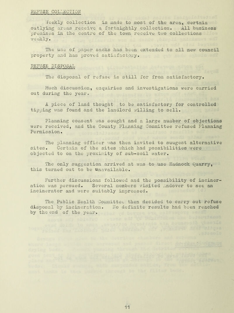REFUSE COLLECTION Ueekly collection is made to most of the area, certain outlying areas receive a fortnightly collection. All business premises in the centre of the town receive two collections weekly. The use of paper sacks has been extended to all new council property and has proved satisfactory. REFUSE DISPOSAL The disposal of refuse is still for from satisfactory. Much discussion, enquiries and investigations were carried out during the year. A piece of land thought to be satisfactory for controlled tipping was found and the landlord willing to sell. Planning consent was sought and a large number of objections were received, and the County Planning Committee refused Planning Permission. The planning officer was then invited to suugest alternative sites. Certain of the sites which had possibilities were objected to on the proximity of sub-soil water. The only suggestion arrived at was to use Hadnock Quarry, this turned out to be unavailable. Further discussions followed and the possibility of inciner- ation was persued. Several members visited .mdover to see an incinerator and were suitably impressed. The Public Health Committee then decided to carry out refuse disposal by incineration. No definite results had been reached by the end of the year.