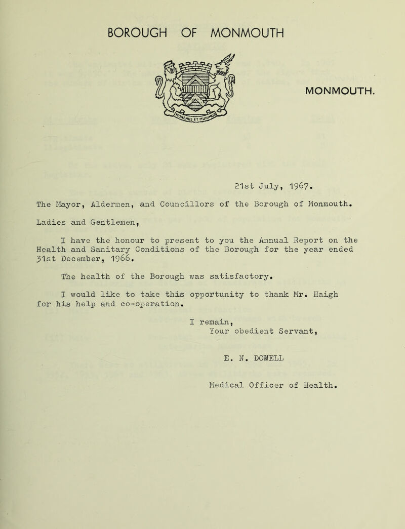 BOROUGH OF MONMOUTH 21st July, 1967* The Mayor, Aldermen, and Councillors of the Borough of Monmouth. Ladies and Gentlemen, I have the honour to present to you the Annual Report on the Health and Sanitary Conditions of the Borough for the year ended j51st December, I966, The health of the Borough v;as satisfactory. I would like to take this opportunity to thank Mr* Haigh for his help and co-oxoeration. I remain, lour obedient Servant, E. N. DOWELL
