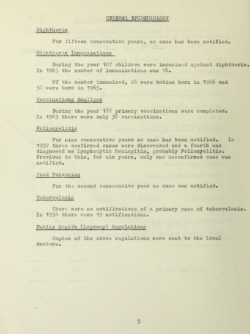 GENERAL EPIDEMIOLOGY Diphtheria For fifteen consecutive years, no case has been notified. Diphtheria Immunisations During the year 107 children were imuiunisod against diphtheria. In 1965 the number of iranmnisations was 76, Of the number immunised, 26 were babies born in I966 and 58 were born' in 1985» Vaccinations Smallpox During the year I88 primary vaccinations were completed* In 1965 there were only 38 vaccinations. Poliomyelitis For nine consecutive years no case has been notified. In 1957 three confirmed cases were discovered and a fourth was diagnosed as Lymphocytic Meningitis, probably Poliomyelitis, Previous to this, for six years, only one unconfirmed case was notified. Food Poisoning For the second consecutive year no case was notified. Tuberculosis There were no notifications of a primary case of tuberculosis. In 195^ there were 19 notifications. Public Health (Leprosy) Regulations Copies of the above regulations were sent to the local doctors.