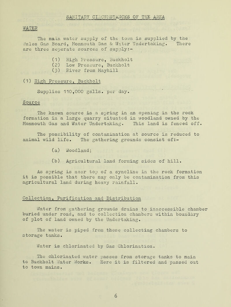 SANITARY CIRCUI'iSTAlICES OF THE AI?EA 'MTER The main water supjply of the town is supplied by the 'Yales Gas Board, Monmouth Gas & Water Undertaking. There are three seperate sources of supply (1) High Pressure, Buckholt (2) Low Pressure, Buckholt (3) River from Mayhill (1) High Pressure, Buckholt Supplies 110,000 galls. per' day. Source The known source is a sxjring in an opening in the rock formation in a large quarry situated in vvoodland owned by the Monmouth Gas and Water Undertaking. This land is fenced off. The possibility of contamination at source is reduced to animal wild life. The gathering grounds consist of:- (a) Woodland; (b) Agricultural land forming sides of hill. As scoring is near top) of a syncline in the rock formation it is iDossible that there may only be contamination from this agricultural land during heavy rainfall. Collection, Purification and Distribution Water from gathering grounds drains to inaccessible chamber buried under road, and to collection chambers within boundary of plot of land evened by the Undertaking. The V\/ater is piped from these collecting chambers to storage tanks. Water is chlorinated by Gas Chlorination. The chlorinated water passes from storage tanks to main to Buckholt Water ‘Works. Here it is filtered and passed out to town mains.