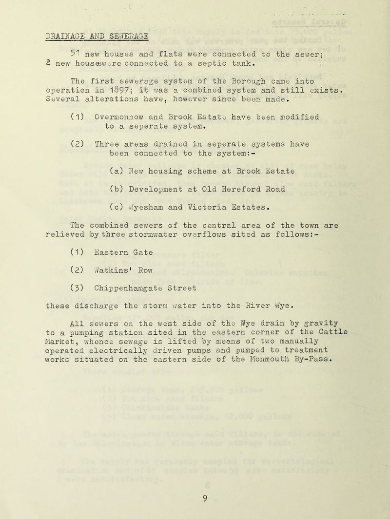 DRAINAGE AND SEv7ERAGE new houses and flats were connected to the seuver; 2 new housQBV/-rc connected to a septic tank. The first sewerage system of the Borough came into operation in 1897; it was a combined system and still exists. Several alterations have, however since been made. (1) Overmonnow and Brook Estate have been modified to a seperate system. (2) Three areas drained in seperate systems have been connected to the system:- (a) Nev; housing scheme at Brook Estate (b) Development at Old Hereford Road (c) i//yesham and Victoria Estates. The relieved combined sevi^ers of by three stormwater the central area of the town overflows sited as follows are (1) Eastern Gate (2) Natkins' Row (3) Chippenhamgate Street these discharge the storm water into the River Wye. All sev/ers on the west side of the Wye drain by gravity to a pumping station sited in the eastern corner of the Cattle Market, v^hence sewage is lifted by means of two manually operated electrically driven pumps and pumped to treatment works situated on the eastern side of the Monm.outh By-Pass.