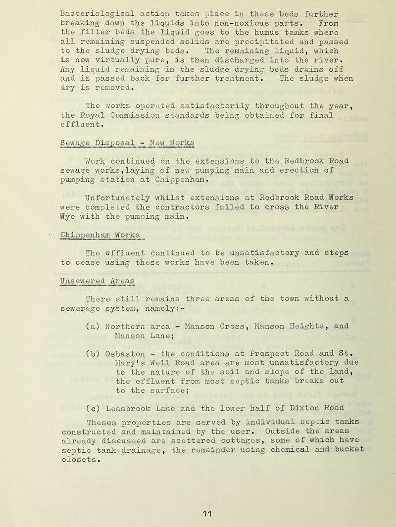 Bacteriological action takes place in these beds further breaking down the liquids into non-noxious parts. From the filter beds the liquid goes to the humus tamlcs where all remaining suspended solids are precipitated and passed to the sludge drying bods. The remaining liquid, which is now virtually pure, is then discharged into the river. Any liquid remaining in the sludge drying beds drains off and is passed back for further treatment. The sludge when dry is removed. The works operated satisfactorily throughout the year, the Royal Commission standards being obtained for final effluent. Sewage Disposal - Nev; V^Jorks Work continued on the extensions to the Redbrook Road sewage v/orks,laying of new pumping main and erection of pumping station at Chippenham. Unfortunately whilst extensions at Redbrook Road Works were completed the contractors failed to cross the River Wye with the pumping main. Chippenham Works The effluent continued to be unsatisfactory and steps to cease using these works have been taken. Unsewered Areas There still remains three areas of the tov\/n without a seviferage system, namely:- (a) Northern area - Manson Cross, Manson Heights, and Manson Lane; (b) Osbaston - the conditions at Prospect Road and St. Mary's ’Well Road area are most unsatisfactory due to the nature of the soil and slope of the land, the effluent from most septic tanks breaks out to the surfa.ce; (c) Leasbrook Lane and the lower half of Dixton Road Theses properties are served by individual septic tanks constructed and maintained by the user. Outside the areas already discussed are scattered cottages, some of which have septic tank drainage, the remainder using chemical and bucket closets.