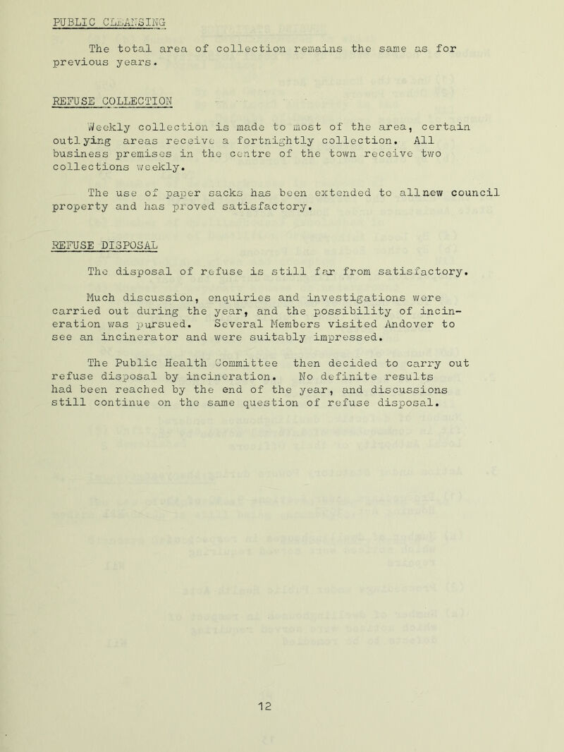 PUBLIC CLLAITSING The total area of collection remains the same as for previous years. REFUSE COLLECTION ■ ■ VJeekly collection is made to most of the area, certain outlying areas receive a fortnightly collection. All business premises in the centre of the town receive two collections weekly. The use of paper sacks has been extended to allaew council property and has proved satisfactory. REFUSE DISPOSAL The disposal of refuse is still far from satisfactory. Much discussion, enquiries and investigations were carried out during the year, and the possibility of incin- eration v/as X'^ursued. Several Members visited Andover to see an incinerator and were suitably impressed. The Public Health Committee then decided to carry out refuse dis]posal by incineration. No definite results had been reached by the end of the year, and discussions still continue on the same question of refuse disposal.