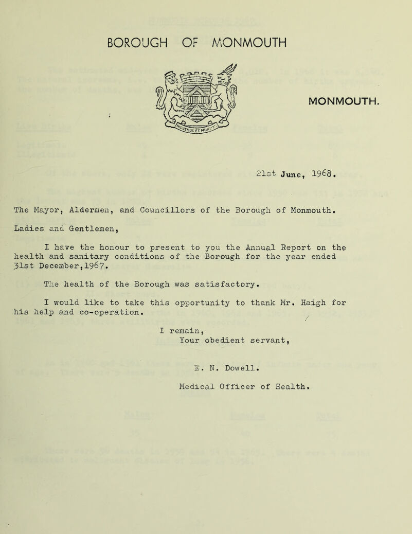MONMOUTH. 21st June, 1968. The Mayor, Aldermen, and Councillors of the Borough of Monmouth. Ladies and Gentlemen, I have the honour to present to you the Annual Report on the health and sanitary conditions of the Borough for the year ended 31st December,1967. The health of the Borough was satisfactory. I would like to take this opportunity to thank Mr. Haigh for his help and co-operation. I remain, Your obedient servant, E, N. Dowell.