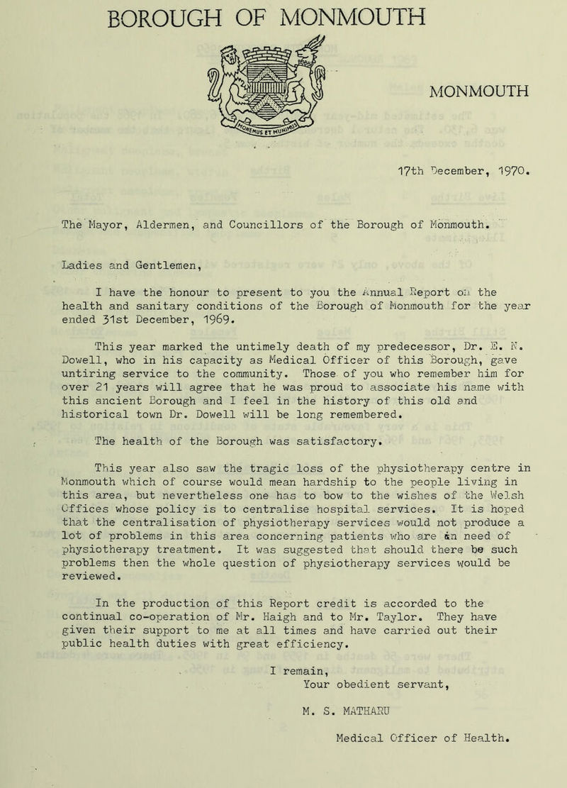 MONMOUTH 17th December, 1970. The Mayor, Aldermen, and Councillors of the Borough of Monmouth. Ladies and Gentlemen, I have the honour to present to you the Annual Deport on the health and sanitary conditions of the Borough of Monmouth for the year ended 31st December, 1969* This year marked the untimely death of my predecessor, Dr. B. K. Dowell, who in his capacity as Medical Officer of this Borough, gave untiring service to the community. Those of you who remember him for over 21 years will agree that he was proud to associate his name with this ancient Borough and I feel in the history of this old and historical town Dr. Dowell will be long remembered. The health of the Borough was satisfactory. This year also saw the tragic loss of the physiotherapy centre in Monmouth which of course would mean hardship to the people living in this area, but nevertheless one has to bow to the wishes of the Welsh Offices whose policy is to centralise hospital services. It is hoped that the centralisation of physiotherapy services would not produce a lot of problems in this area concerning patients who are in need of physiotherapy treatment. It was suggested that should there be such problems then the whole question of physiotherapy services would be reviewed. In the production of this Report credit is accorded to the continual co-operation of Mr. Haigh and to Mr. Taylor. They have given their support to me at all times and have carried out their public health duties with great efficiency. I remain, Your obedient servant, M. S. MATHASU