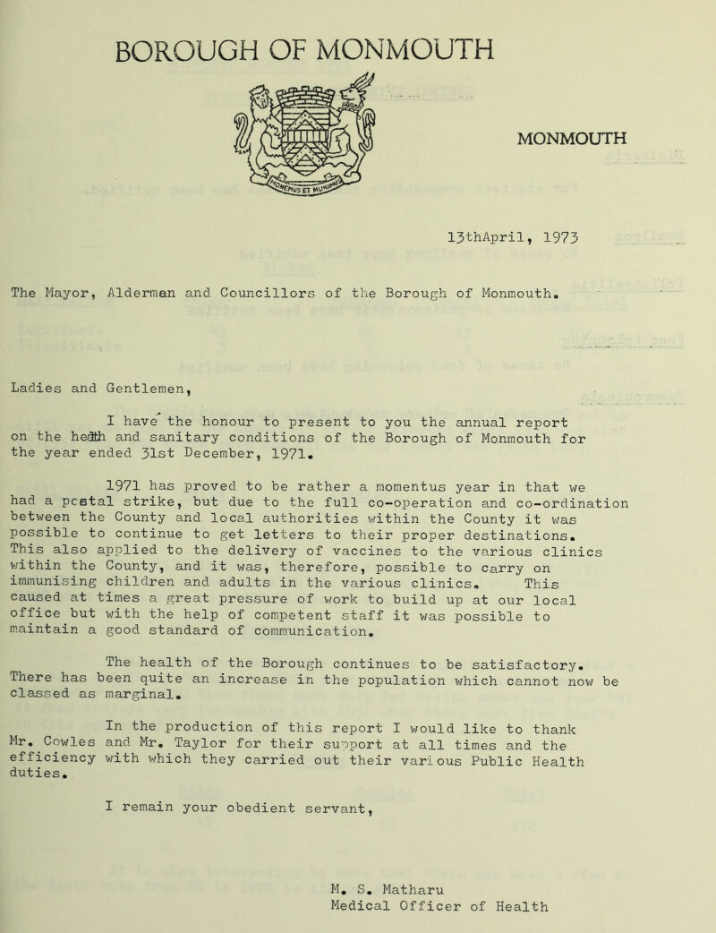 MONMOUTH 13thApril, 1973 The Mayor, Alderman and Councillors of the Borough of Monmouth* Ladies and Gentlemen, I have the honour to present to you the annual report on the hedfch and sanitary conditions of the Borough of Monmouth for the year ended. 31st December, 1971. 1971 has proved to be rather a momentus year in that we had a postal strike, but due to the full co-operation and co-ordination between the County and local authorities within the County it was possible to continue to get letters to their proper destinations. This also applied to the delivery of vaccines to the various clinics within the County, and it was, therefore, possible to Carry on immunising children and adults in the various clinics. This caused at times a great pressure of work to build up at our local office but with the help of competent staff it was possible to maintain a good standard of communication. The health of the Borough continues to be satisfactory. There has been quite an increase in the population which cannot now be classed as marginal. In the production of this report I would like to thank Mr. Cowles and Mr. Taylor for their suoport at all times and the efficiency with which they carried out their various Public Health duties. I remain your obedient servant, M. S. Matharu Medical Officer of Health