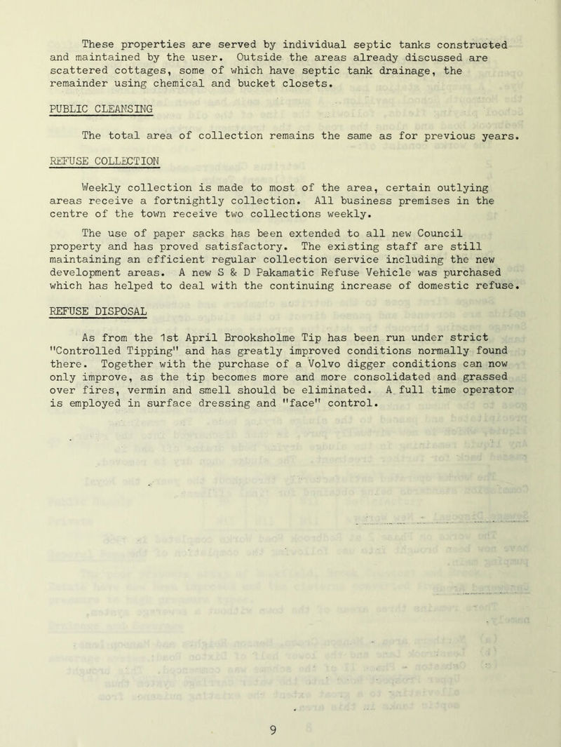 These properties are served by individual septic tanks constructed and maintained by the user. Outside the areas already discussed are scattered cottages, some of which have septic tank drainage, the remainder using chemical and bucket closets. PUBLIC CLEANSING The total area of collection remains the same as for previous years REFUSE COLLECTION Weekly collection is made to most of the area, certain outlying areas receive a fortnightly collection. All business premises in the centre of the town receive two collections weekly. The use of paper sacks has been extended to all new Council property and has proved satisfactory. The existing staff are still maintaining an efficient regular collection service including the new development areas. A new S & D Pakamatic Refuse Vehicle was purchased which has helped to deal with the continuing increase of domestic refuse REFUSE DISPOSAL As from the 1st April Brooksholme Tip has been run under strict Controlled Tipping and has greatly improved conditions normally found there. Together with the purchase of a Volvo digger conditions can now only improve, as the tip becomes more and more consolidated and grassed over fires, vermin and smell should be eliminated. A full time operator is employed in surface dressing and face control.