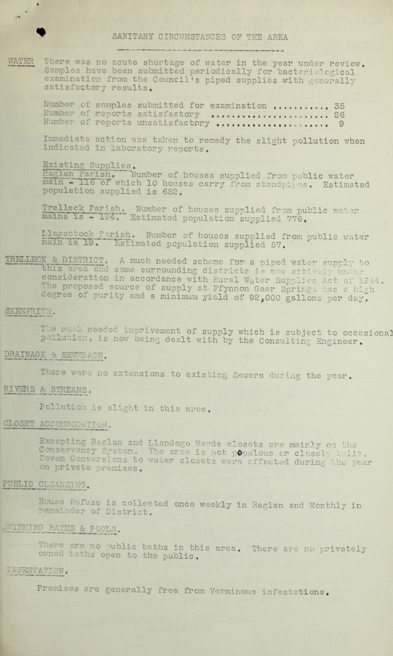 WATER There was no acute shortage of water in the year under review. Samples have been submitted periodically for bacteriological examination from the Council's piped supplies with generally satisfactory results. Number Number Number of samples submitted for examination of reports satisfactory of reports unsatisfactory e,. .. , 35 26 9 Immediate action was taken to remedy the slight pollution when indicated in laboratory reports. Existing Supplies . fcajglari Parish. .Number of houses supplied from public water Liain lTS” of which 10 houses carry from standpipes. Estimated population supplied is 652, Parish^ Number of houses supplied from public water mains is - 194. 'Estimated population'supplied 776, Llagattock maTn'Ts“”X5' ■ r’fr^.stl 1 Number of houses supplied from public . Estimated population supplied 57. water 1 i..JiT-EE^ 1CT . A much needed scheme for a piped water supply to this area and some surrounding districts is now active!^ under consideration in accordance with Rural Water Supnlies Act of 1944 The proposed source of supply at Ffynnon Gaer Springs has a high cegree of purity and a minimum yield of 92,000 gallons per dayl SKENFRITU, ^. :g ■ ‘t,‘-1 ncG0.od improvement of supply which is subject to occasiona p j_j.u, is now oeing dealt with by the Consulting Engineer. DRAINAGE &J5EWERAGE. Thex-e were no extensions to existing Sewers during the year. RIVERS & STREAMS. Pollution is slight in this area. CLOSET ACCQMUCDhTIQjT. Excepting Ragman and L?Landogo Wards closets are mainlv on the 3 area is not populous or closely bailt, .even Conversions to water closets were effected during the, year on private premises. PUBLIC CLEANSING-. Houoe Refuse is collected once weekly in Raglan and Monthly in remainder of District. baths in this area. There are no privately the public, Premises ere generally free from Verminous infestations. SvaMMING BATHS & POOLS. There are no public owned baths open to INFESTATION.