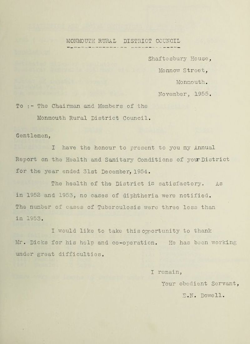Shaftesbury House, Monnow Street, Monmouth. November, 1955. To The Chairman and Members of the Monmouth Rural District Council. Gentlemen, I have the honour to present to you my Annual Report on the Health and Sanitary Conditions of your District for the year ended 31st December, 1954. The health of the District is satisfactory. As in 1952 and 1953, no cases of diphtheria were notified. The number of cases of Tuberculosis were three less than in 1953. I would like to take this opportunity to thank Mr. Dicks for his help and co-operation. He has been working under great difficulties. I remain, Your obedient Servant, E.N. Dowell.