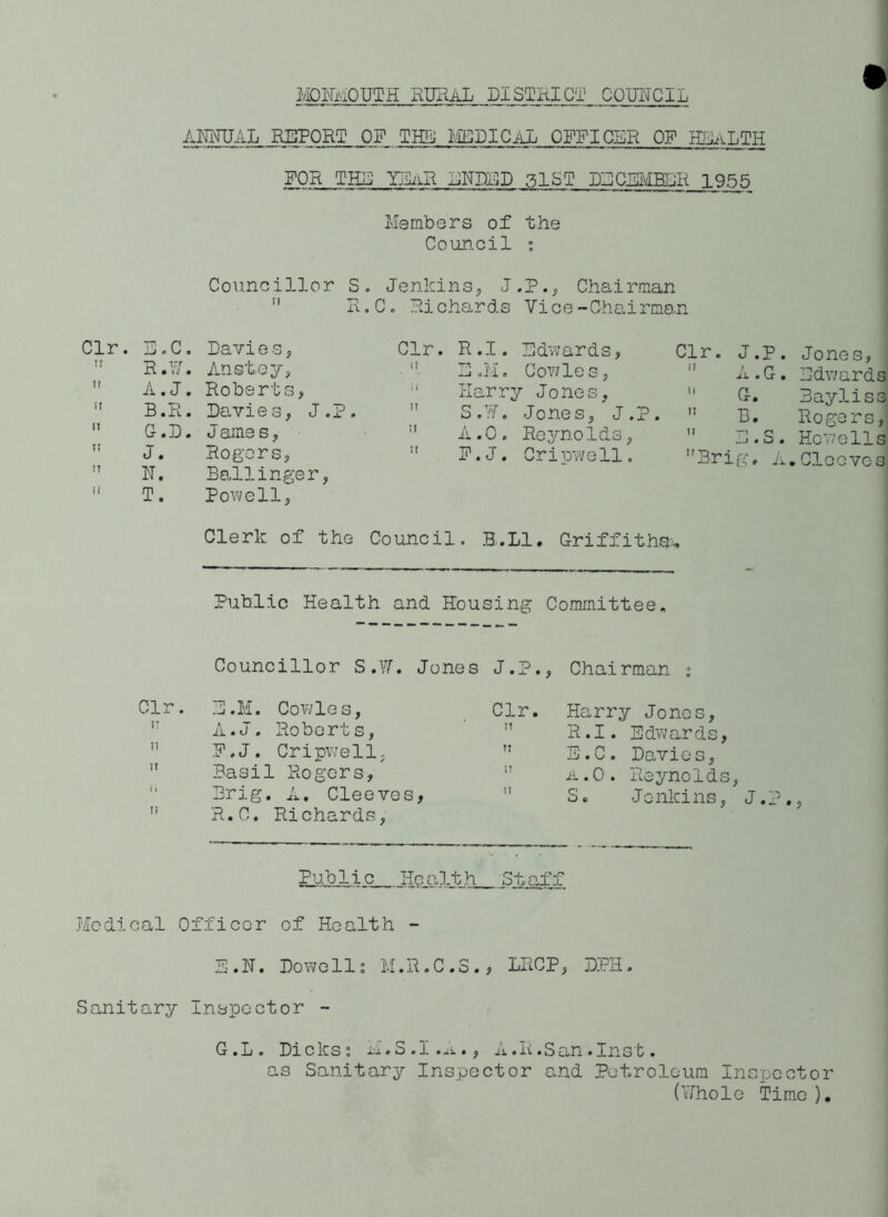 MONMOUTH RURAL DISTRICT COUNCIL ANNUAL REPORT ON THE MEDICAL OFFICER OF HLLaLTH FOR THU I3IaR ENDED glST DECEMBER 1955 Members of the Council : Councillor S. Jenkins, J.P., Chairman  R. C. Richards Vice-Chairman Clr. TP ,C. Davie s, n R. ,W. Anstey, n A. . J. Roberts, n B. ,R. Davies, J 11 G. ,D. J ames, u J. Rogers, IT N. Ballinger II T. Powell, R.I. Edwards, Clr. J.P. Jones, 3 ,U. CoY/les, n A.G. Udwards Harry Jones, H G. Bayliss S.W. Jones, J.P. M B. Rogers, 1-^ K • O Reynolds, 11 IMS. Howells F. J. Cripwell. Brig, A.Clocvcs Clerk of the Council. B.L1. Griffiths* Public Health and Housing Committee, Councillor S.W. Jones J.P., Chairman : Clr. E.M. Cowles, Clr. Harry Jones, IT A.J. Roberts, ri R.I. Edwards, I! F.J. Cripwell, ii E.C. Davies, 11 Basil Rogers, ii a.O. Reynolds, 1 1 Brig. A. Cleeves, ii S. Jenkins, J.?., li R.C. Richards, Public Health Staff Medical Officer of Health - E.N. Dowell: M.R.C.S., LRCP, DPH. Sanitary Inspector - G.L, Dicks: M.S.I.A., A.R.San.Inst. as Sanitary Inspector and Petroleum Inspector (Whole Time ),