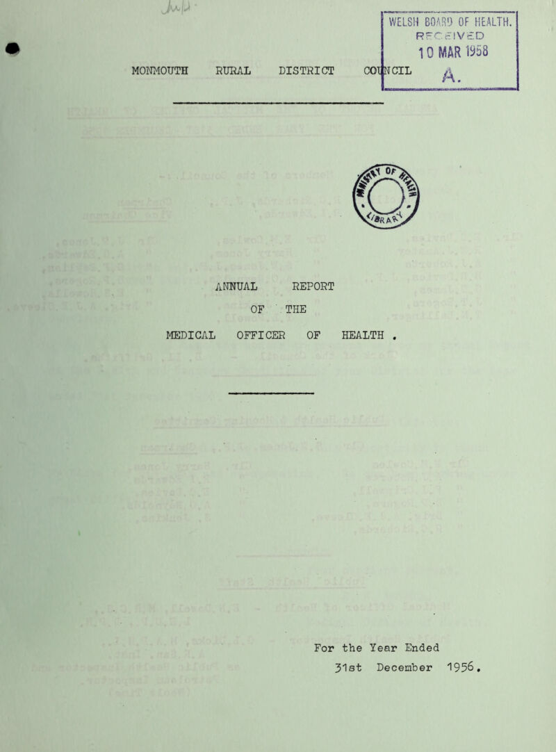 MONMOUTH RURAL DISTRICT WELSH BOARD OF HEALTH. RFCEIVtD 10 MAR 1^58 COUNCIL ^ ANNUAL OF REPORT THE MEDICAL OFFICER OF HEALTH . For the Year Ended 31st December 1956.