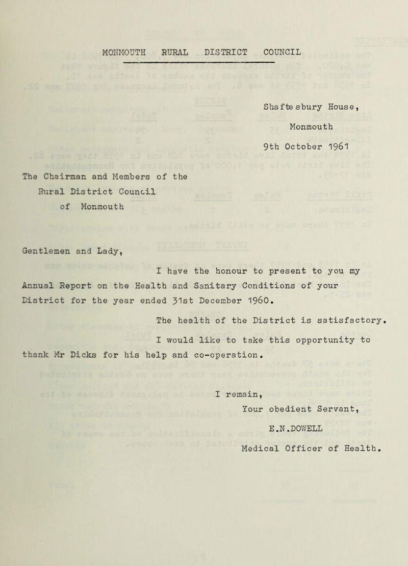 Shaftesbury House, Monmouth 9th October 1961 The Chairman and Members of the Rural District Council of Monmouth Gentlemen and Lady, I have the honour to present to you my Annual Report on the Health and Sanitary Conditions of your District for the year ended 31st December I960. The health of the District is satisfactory. I would like to take this opportunity to thank Mr Dicks for his help and co-operation. I remain, Your obedient Servant, E.N.DOWELL Medical Officer of Health.