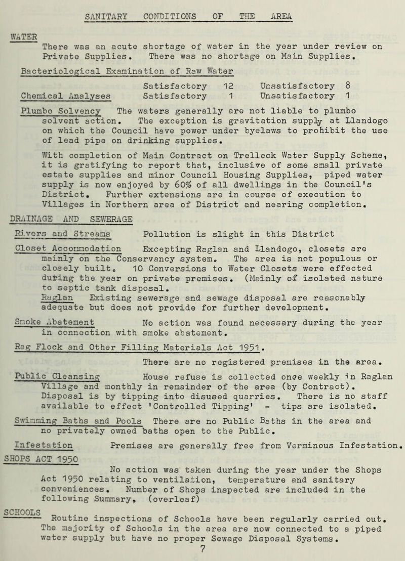 WATER There was an acute shortage of water in the year under review on Private Supplies. There was no shortage on Main Supplies. Bacteriological Examination of Raw Water Satisfactory 12 Unsatisfactory 8 Chemical Analyses Satisfactory 1 Unsatisfactory 1 Plunbo Solvency The waters generally are not liable to plumbo solvent action. The exception is gravitation supply at Llandogo on which the Council have power under byelaws to prohibit the use of lead pipe on drinking supplies. With completion of Main Contract on Trelleck Water Supply Scheme, it is gratifying to report that, inclusive of some small private estate supplies and minor Council Housing Supplies, piped water supply is now enjoyed by 60% of all dwellings in the Council's District. Further extensions are in course of execution to Villages in Northern area of District and nearing completion. DRAINAGE AND SEWERAGE Rivers and Streams Pollution is slight in this District Closet Accommodation Excepting Raglan and Llandogo, closets are mainly on the Conservancy system. The area is not populous or closely built. 10 Conversions to Water Closets were effected dufcing the year on private premises. (Mainly of isolated nature to septic tank disposal. Raglan Existing sewerage and sewage disposal are reasonably adequate but does not provide for further development. Smoke Abatement No action was found necessary during the year in connection with smoke abatement. Rag Flock and Other Filling Materials Act 1931» There are no registered premises in the area. Public Cleansing House refuse is collected once weekly In Raglan Village and monthly in remainder of the area (by Contract). Disposal is by tipping into disused quarries. There is no staff available to effect 'Controlled Tipping' - tips are isolated. Swimming Baths and Pools There are no Public Baths in the area and no privately owned baths open to the Public. Infestation Premises are generally free from Verminous Infestation. SHOPS ACT 1950 No action was taken during the year under the Shops Act 1950 relating to ventilation, temperature and sanitary conveniences. Number of Shops inspected are included in the following Summary, (overleaf) SCHOOLS _ . . Routine inspections of Schools have been regularly carried out. The majority of Schools in the area are now connected to a piped water supply but have no proper Sewage Disposal Systems.