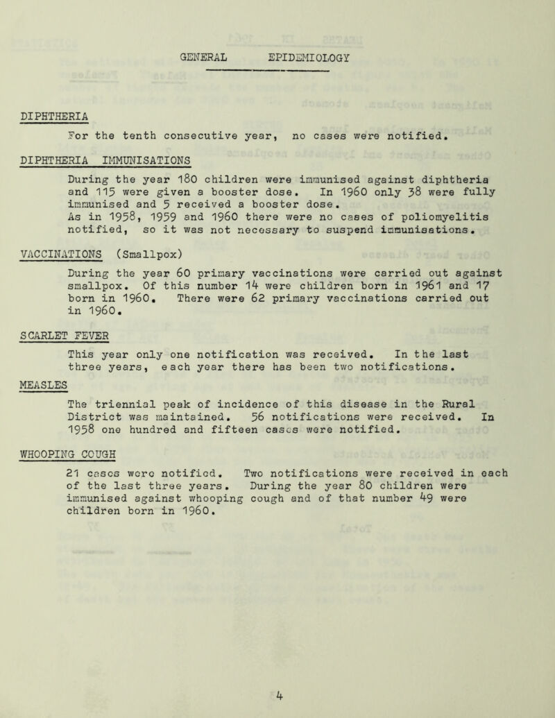GENERAL IPIDEMIOLOGY DIPHTHERIA For the tenth consecutive year, no cases were notified. DIPHTHERIA IMMUNISATIONS During the year 180 children were immunised against diphtheria and 115 were given a booster dose. In i960 only 38 were fully immunised and 5 received a booster dose. As in 1958, 1959 and i960 there were no cases of poliomyelitis notified, so it was not necessary to suspend immunisations. VACCINATIONS (Smallpox) During the year 60 primary vaccinations were carried out against smallpox. Of this number 14 were children born in 1961 and 17 born in I960. There were 62 primary vaccinations carried out in I960. SCARLET FEVER This year only one notification was received. In the last three years, each year there has been two notifications. MEASLES The triennial peak of incidence of this disease in the Rural District was maintained. 56 notifications were received. In 1958 one hundred and fifteen cases were notified. WHOOPING COUGH 21 cases wore notified. Two notifications were received in each of the last three years. During the year 80 children were immunised against whooping cough and of that number 49 were children born in i960.