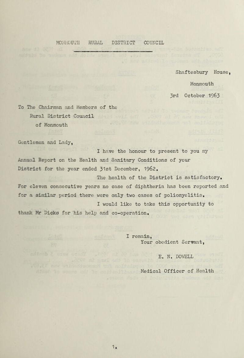 Shaftesbury House, Monmouth 3rd October 1963 To The Chairman and Members of the Rural District Council of Monmouth Gentlemen and Lady, I have the honour to present to you my Annual Report on the Health and Sanitary Conditions of your District for the year ended 31st December, 1962. The health of the District is satisfactory* For eleven consecutive years no case of diphtheria has been reported and for a similar period there were only two cases of poliomyelitis, I would like to take this opportunity to thank Mr Dicks for his help and co-operation. I remain, Your obedient Servant, E. N. DOWELL Medical Officer of Health